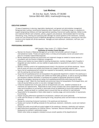 Luis Martinez
34 2nd Ave. South, Tafville, CT 06380
Cellular 860-460-1803, lmartinez@lmhosp.org
EXECUTIVE SUMMARY
15 years of experience in planning, organization development, and general and administrative management.
Recognized team building, mentoring and leadership skills. Experienced in facilitating change in a workforce to
support reengineering initiatives and meet organizational operating, financial and quality objectives. Ability to write
and implement efficient work schedules, policies, programs and procedures. Demonstrated talent for recruiting,
interviewing, hiring, directing and supervising staff. Manages the overall operations of the distribution, inventory,
courier and mail processing functions of Materials Management including the warehouse, receiving and mail room
functions at the hospital and off-site warehouse. Manages and trains stockroom, distribution, mail room, and
courier staff.
PROFESSIONAL BACKGROUND
L&M Hospital • New London, CT • 2000 to Present
Distribution & Inventory Control Manager
h Maintain the Director of Materials Management up to date of all activities, pertinent changes in
internal/external market. Threats and opportunities in a timely and anticipatory manner and present action
plans for immediate implementation/approval.
h Monitor department activities and recommend and implement changes as needed to improve services in
consultation with the Director of Materials management.
h Follow-up and resolve any issues related to receiving discrepancies, inventory shortages, lack of supplies in
designated par-value locations, and any inability to supply product or equipment to a customer in a timely
usable condition.
h Maintain inventory control of all supplies/equipment stored in the stockroom and off-site warehouse. Assure
that all issues and returns are properly documented and charged to the applicable expense code.
h Assure that all supplies/equipment received are inspected for serviceability, identification and quantity coincide
with the packing slip and purchase order.
h Assure that all supplies/equipment are transported to the appropriate department or stored in the warehouse in
an efficient manner and in accordance with JCAHO and OSHA safety guidelines, as well as assuring that MSDS
and Hazardous materials information is maintained and supplied to appropriate personnel as received.
h Oversee the packaging, stamping and coding of all supplies/equipment/instruments being sent for repair,
exchange or credit. Select the most feasible and economical means for transportation of all shipped items, and
make all required follow-up action on any lost or damaged shipments.
h Initiate the establishment of all supply points for all departments and units. Establish schedules for all
inventories and replenishments. Responsible for stock control consistent with various departments' usage and
make recommendations to purchasing on what levels should be established to ensure that supplies are readily
available. Update par-levels on a quarterly basis to ensure that they are sufficient to meet demands.
h Responsible for the preparation of stock orders based on inventory usage, and communication of requirements
to purchasing.
h Prepare and give performance appraisals for all stockroom, mailroom and courier personnel.
h Confer with the Director on matters concerning the hiring, disciplinary action and termination of all stockroom
personnel.
h Oversee the conducting of physical inventories in the warehouse and stockroom.
h Develop and maintain all staffing schedules for the warehouse, stockroom, distribution, courier and mailroom
personnel.
h Prepare and justify annual staff and supply budgets for the warehouse, storeroom, distribution and mailroom.
h Meet Performance expectations for Customer Service, Teamwork, Resource Utilization and Staff and Self
Development as outlined in performance review.
Perform other duties as assigned or directed to ensure smooth operation of the department/unit
 