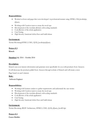 Responsibilities:
 Worked on front end pages that were developed in professional manner using HTML, CSS, JavaScript,
jQuery.
 Working with Creatives team to create the mock ups
 Development of the modules allotted, with coding standards
 Code Review of the whole application
 Unit Testing
 High Severity functional defect fixes and build release
Environment:
Twitter Bootstrap,HTML5, CSS3, AJAX, JavaScript,jQuery
Project # 3
Kinsoh
Duration:July 2014 – October 2014
Description:
Kinsoh runs your interest information and generates store specifically for you with products from Amazon.
It will showcase the products pulled from Amazon through website of Kinsoh and will create a store
Page based on user’s interest.
Role:
Software Engineer
Responsibilities:
 Working with business analyst to gather requirements and understand the user stories
 Working with Creatives team to create the mock ups
 Development of the modules allotted, with coding standards
 Code Review of the whole application
 Unit Testing
 High Severity functional defect fixes and build release
Environment:
Twitter Bootstrap, REST Architecture, HTML5, CSS3, AJAX, jQuery, JavaSCript
Project # 4
Career Builder
 