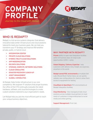 Redapt is a full service systems integrator that delivers
innovative data center infrastructure and cloud solutions
tailored to meet your business goals. We can help you
transform your IT Strategy and improve ROI whether
private, public, or hybrid cloud.
•	 INTEGRATION CENTER
•	 PRIVATE CLOUD SOLUTIONS
•	 HYBRID / MULTI CLOUD SOLUTIONS
•	 APP MODERNIZATION
•	 BIG DATA SOLUTIONS
•	 STORAGE, COMPUTE, NETWORK SOLUTIONS
•	 CLOUD CONSULTING
•	 DISASTER RECOVERY & BACK-UP
•	 ASSET MANAGEMENT
•	 GLOBAL CAPABILITIES
At Redapt, Data Center Infrastructure is our core
competency. We engineer IT solutions that propel business.
Our office of the CTO continually evaluates the latest
hardware, software, and cloud technologies to create
custom solutions tailored to your organization’s needs.
Let Redapt help you plot the most efficient path to reach
your unique business objectives.
COMPANY
PROFILEJourney to the Cloud with Redapt.
WHO IS REDAPT?
WHY PARTNER WITH REDAPT?
Proven ability to open new integration facilities
within 30 business days, for large scale
opportunities (1,000 + racks).
Global Shipping / Delivery Expertise - help
customers with delivery time, freight, tax expenses,
anywhere in the world.
Redapt owned POC environments at multiple Dell
Labs (Round Rock/ Santa Clara), we can quickly
validate new configurations for clients & allow them
access to equipment for testing.
CloudStack & OpenStack POC environments at
Redapt Integration facilities.
Cloud Monitoring - fully managed private cloud
solutions across multiple cloud partners to meet
needs of customers in large enterprises to social
media and online gaming.
Support Management (First Call).
 