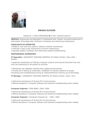 RWAKA OLIVIER
Residence: (+250) 0788530659 ✿ E-mail: rwakar@ yahoo.fr
PROFILE: Experienced and dedicated IT professional with 13years’ successful experience in
Information Technology field. Proficient in hardware and networking maintenance.
HIGHLIGHTS OF EXPERTISE
• Skilled in inter and intra systems collective network maintenance
• Proficient in day to day maintenance of server infrastructure
• Specially skilled in hardware and networking related troubleshooting
PROFESSIONAL EXPERIENCE
IT Specialist | UNIVERSITY TEACHING HOSPITAL OF KIGALI (CHUK) | Mars 2007 –
Present
• Supervise maintenance of 100 plus computer systems and ensured functional inter and
intra net networking on all systems at all times
• Maintained user database interface fully updated and functional
• Provide aid in setting up multimedia, installation of relevant software for proper
functioning and troubleshooting during an videoconferences involving use of technology
IT Manager | UNIVERSITY TEACHING HOSPITAL OF KIGALI (CHUK) | 2010 –2013
• Performed maintenance of 50 plus PC’s at the premises
• Offered assistance in computer software and hardware troubleshooting when needed
Computer Engineer | FINA BANK | 2004 –2006
• Performed maintenance of 50 plus PC’s at the premises
• Offered assistance in computer software and hardware troubleshooting when needed
Computer Engineer | Symphony Rwanda Ltd | 2001 –2004
• Performed maintenance of 50 plus PC’s at the premises
• Offered assistance in computer software and hardware troubleshooting when needed
 