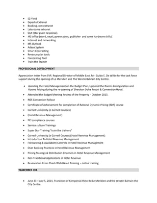  EZ-Yield
 Expedia Extranet
 Booking.com extranet
 Laterooms extranet
 SGR (Star guest response).
 MS office (word, excel, power point, publisher and some hardware skills).
 Internet and networking
 MS Outlook
 Adaco System
 Smart Contracting
 Revenue plan tools
 Forecasting Tool
 Train the Trainer
PROFESSIONAL DEVELOPMENT
Appreciation letter from SVP, Regional Director of Middle East, Mr. Guido E. De Wilde for the task force
support during the opening of Le Meridien and The Westin Bahrain City Centre.
 Assisting the Hotel Management on the Budget Plan, Updated the Rooms Configuration and
Rooms Pricing during the re-opening of Sheraton Doha Resort & Convention Hotel.
 Attended the Budget Meeting Review of the Property – October 2013.
 ROS Conversion Rollout
 Certificate of Achievement for completion of Rational Dynamic Pricing (RDP) course
 Cornell University (e-Cornell Courses)
 (Hotel Revenue Management)
 PCI compliance courses
 Service culture Trainings
 Super Star Training “train the trainers”
 Cornell University (e-Cornell Courses)(Hotel Revenue Management)
 Introduction To Hotel Revenue Management
 Forecasting & Availability Controls in Hotel Revenue Management
 Over Booking Practices in Hotel Revenue Management
 Pricing Strategy & Distribution Channels in Hotel Revenue Management
 Non Traditional Applications of Hotel Revenue
 Reservation Cross Check Web Based Training – online training
TASKFORCE JOB

 June 23 – July 5, 2014, Transition of Kempenski Hotel to Le Meridien and the Westin Bahrain the
City Centre.
 