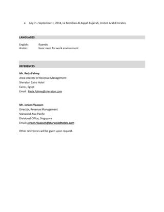  July 7 – September 1, 2014, Le Meridien Al Aqqah Fujairah, United Arab Emirates
LANGUAGES
English: fluently
Arabic: basic need for work environment
REFERENCES
Mr. Reda Fahmy
Area Director of Revenue Management
Sheraton Cairo Hotel
Cairo , Egypt
Email : Reda.Fahmy@sheraton.com
Mr. Jeroen Vaassen
Director, Revenue Management
Starwood Asia Pacific
Divisional Office, Singapore
Email: Jeroen.Vaassen@starwoodhotels.com
Other references will be given upon request.
 