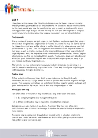 DAY 4
I have been writing my own blog (blog.hirestrategies.co.uk) for 3 years now and no matter
what anyone tells you they take a fair amount of time. Of course you decide how much time
but the more popular your blog the more time you tend to invest; so tread carefully before
starting your own blog! But just because you may not start your own blog there is still good
reason for you to be thinking about how blogging can support your recruitment strategy.

Finding people

A large number of bloggers are both experts in their field and passionate about their subject
which in turn will generate a large number of readers. So, whilst you may not look to recruit
the blogger they could very well be talking to and be listened to by a key resource pool that
you would like to tap into. Also, the blogger will often reference other people of interest in
their posts as well as link to a number of other important bloggers in their blogroll (a list of
blogs they read). Also, the people that leave comments will generally have a link to a page or
site where you can find out more about them as well. Finally, some blogs carry advertising or
will accept guest posts (often they will want to be paid) which again gives you a way to get
your message out to your target audience.

Alternatively, you may be looking to improve your industry knowledge for recruiting in a
specific area or indeed brushing up your own skills. Either way, don't ignore blogs/bloggers
just because you don't plan to write one.

Reading blogs

At first and with not too many blogs it will be easy to keep up but I would strongly
recommend you set-up a Google Reader account so you can feed multiple blogs into a single
source. This saves you having to go out and check individual blogs for updates as Google will
goout and check each day for you - and as with most things Google it is free.

Writing your own blog

I am often asked by recruiters if they should have a blog and if so on what basis.

  1. Is it a company blog that they manage/contribute to.

  2. Is it their own blog that may or may not be linked to their employer.

Both points open up a number of questions. A company blog may have a few more
restrictions and want to control the message; it also has the potential to stop at any time for
many reasons.

A personal blog is exactly what it says but can be used whilst in situ at an employer to
promote your current vacancies, news releases etc and in effect gives you some additional
free content to give your brain a rest!




            © 2007 Hire Strategies Limited.           All rights reserved.
 