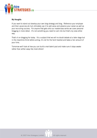 My thoughts

If you want to stand out develop your own blog strategy and blog. Reference your employer
and their vacancies etc but ultimately use it to add value and advance your career as well as
your recruiting success. For anyone that gets onto our masterclass series we cover personal
blogging in more detail. It's not something you need to rush into but that's my view either
way.

That's it on blogging for today. It's a subject that we will no doubt debate at a later stage but
in the meantime think before acting; it's not for the faint hearted and takes a fair amount of
your time.

Tomorrow we'll look at how you can build a real talent pool and make sure it stays awake
rather than wither away like most others!




            © 2007 Hire Strategies Limited.            All rights reserved.
 