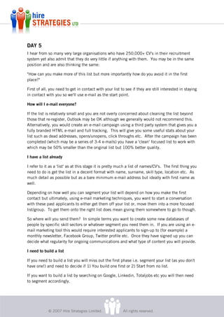 DAY 5
I hear from so many very large organisations who have 250,000+ CV's in their recruitment
system yet also admit that they do very little if anything with them. You may be in the same
position and are also thinking the same:

"How can you make more of this list but more importantly how do you avoid it in the first
place?"

First of all, you need to get in contact with your list to see if they are still interested in staying
in contact with you so we'll use e-mail as the start point.

How will I e-mail everyone?

If the list is relatively small and you are not overly concerned about cleaning the list beyond
those that re-register, Outlook may be OK although we generally would not recommend this.
Alternatively, you would create an e-mail campaign using a third party system that gives you a
fully branded HTML e-mail and full tracking. This will give you some useful stats about your
list such as dead addresses, opens/unopens, click throughs etc. After the campaign has been
completed (which may be a series of 3-4 e-mails) you have a 'clean' focused list to work with
which may be 50% smaller than the original list but 100% better quality.

I have a list already

I refer to it as a 'list' as at this stage it is pretty much a list of names/CV's. The first thing you
need to do is get the list in a decent format with name, surname, skill type, location etc. As
much detail as possible but as a bare minimum e-mail address but ideally with first name as
well.

Depending on how well you can segment your list will depend on how you make the first
contact but ultimately, using e-mail marketing techniques, you want to start a conversation
with these past applicants to either get them off your list or, move them into a more focused
list/group. To get them onto the right list does mean giving them somewhere to go to though.

So where will you send them? In simple terms you want to create some new databases of
people by specific skill sectors or whatever segment you need them in. If you are using an e-
mail marketing tool this would require interested applicants to sign-up to (for example) a
monthly newsletter, Facebook Group, Twitter profile etc. Once they have signed up you can
decide what regularity for ongoing communications and what type of content you will provide.

I need to build a list

If you need to build a list you will miss out the first phase i.e. segment your list (as you don't
have one!) and need to decide if 1) You build one first or 2) Start from no list.

If you want to build a list by searching on Google, Linkedin, Totaljobs etc you will then need
to segment accordingly.




            © 2007 Hire Strategies Limited.              All rights reserved.
 