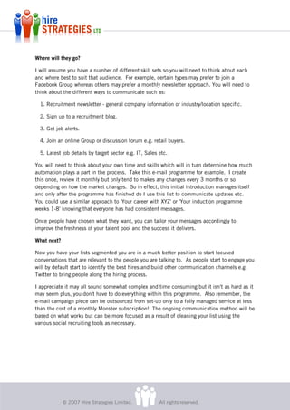 Where will they go?

I will assume you have a number of different skill sets so you will need to think about each
and where best to suit that audience. For example, certain types may prefer to join a
Facebook Group whereas others may prefer a monthly newsletter approach. You will need to
think about the different ways to communicate such as:

  1. Recruitment newsletter - general company information or industry/location specific.

  2. Sign up to a recruitment blog.

  3. Get job alerts.

  4. Join an online Group or discussion forum e.g. retail buyers.

  5. Latest job details by target sector e.g. IT, Sales etc.

You will need to think about your own time and skills which will in turn determine how much
automation plays a part in the process. Take this e-mail programme for example. I create
this once, review it monthly but only tend to makes any changes every 3 months or so
depending on how the market changes. So in effect, this initial introduction manages itself
and only after the programme has finished do I use this list to communicate updates etc.
You could use a similar approach to 'Your career with XYZ' or 'Your induction programme
weeks 1-8' knowing that everyone has had consistent messages.

Once people have chosen what they want, you can tailor your messages accordingly to
improve the freshness of your talent pool and the success it delivers.

What next?

Now you have your lists segmented you are in a much better position to start focused
conversations that are relevant to the people you are talking to. As people start to engage you
will by default start to identify the best hires and build other communication channels e.g.
Twitter to bring people along the hiring process.

I appreciate it may all sound somewhat complex and time consuming but it isn't as hard as it
may seem plus, you don't have to do everything within this programme. Also remember, the
e-mail campaign piece can be outsourced from set-up only to a fully managed service at less
than the cost of a monthly Monster subscription! The ongoing communication method will be
based on what works but can be more focused as a result of cleaning your list using the
various social recruiting tools as necessary.




             © 2007 Hire Strategies Limited.            All rights reserved.
 