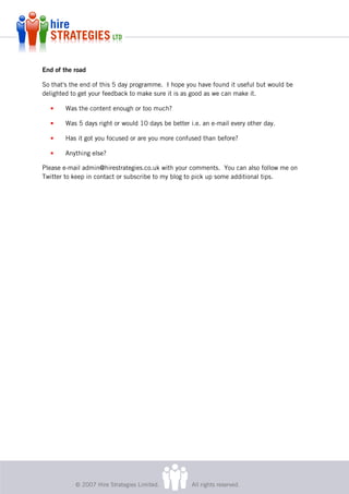 End of the road

So that's the end of this 5 day programme. I hope you have found it useful but would be
delighted to get your feedback to make sure it is as good as we can make it.

  •     Was the content enough or too much?

  •     Was 5 days right or would 10 days be better i.e. an e-mail every other day.

  •     Has it got you focused or are you more confused than before?

  •     Anything else?

Please e-mail admin@hirestrategies.co.uk with your comments. You can also follow me on
Twitter to keep in contact or subscribe to my blog to pick up some additional tips.




           © 2007 Hire Strategies Limited.           All rights reserved.
 