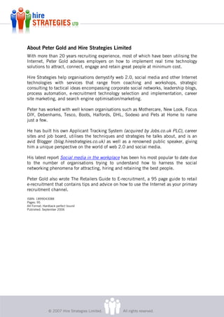 About Peter Gold and Hire Strategies Limited
With more than 20 years recruiting experience, most of which have been utilising the
Internet, Peter Gold advises employers on how to implement real time technology
solutions to attract, connect, engage and retain great people at minimum cost.

Hire Strategies help organisations demystify web 2.0, social media and other Internet
technologies with services that range from coaching and workshops, strategic
consulting to tactical ideas encompassing corporate social networks, leadership blogs,
process automation, e-recruitment technology selection and implementation, career
site marketing, and search engine optimisation/marketing.

Peter has worked with well known organisations such as Mothercare, New Look, Focus
DIY, Debenhams, Tesco, Boots, Halfords, DHL, Sodexo and Pets at Home to name
just a few.

He has built his own Applicant Tracking System (acquired by Jobs.co.uk PLC), career
sites and job board, utilises the techniques and strategies he talks about, and is an
avid Blogger (blog.hirestrategies.co.uk) as well as a renowned public speaker, giving
him a unique perspective on the world of web 2.0 and social media.

His latest report Social media in the workplace has been his most popular to date due
to the number of organisations trying to understand how to harness the social
networking phenomena for attracting, hiring and retaining the best people.

Peter Gold also wrote The Retailers Guide to E-recruitment, a 95 page guide to retail
e-recruitment that contains tips and advice on how to use the Internet as your primary
recruitment channel.
ISBN: 189904308X
Pages: 95
A4 Format: Hardback perfect bound
Published: September 2006




              © 2007 Hire Strategies Limited.   All rights reserved.
 