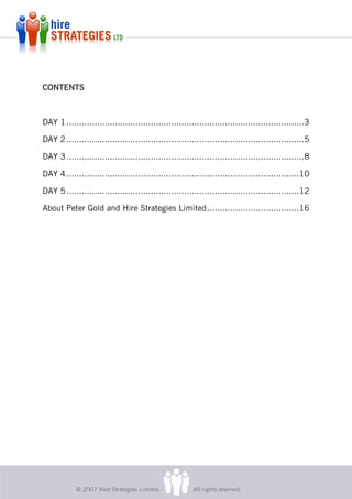 CONTENTS



DAY 1 .............................................................................................3

DAY 2 .............................................................................................5

DAY 3 .............................................................................................8

DAY 4 ...........................................................................................10

DAY 5 ...........................................................................................12

About Peter Gold and Hire Strategies Limited....................................16




            © 2007 Hire Strategies Limited.             All rights reserved.
 