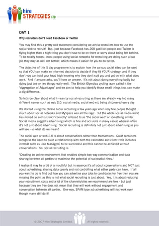 DAY 1
Why recruiters don't need Facebook or Twitter

You may find this a pretty odd statement considering we advise recruiters how to use the
social web to recruit! But, just because Facebook has 200 gazillion people and Twitter is
flying higher than a high thing you don't have to be on there or worry about being left behind.
To be totally honest, most people using social networks for recruiting are doing such a bad
job they may as well not bother; which makes it easier for you to do better.

The objective of this 5 day programme is to explain how the various social sites can be used
so that YOU can make an informed decision to decide if they fit YOUR strategy; and if they
don't you can hold your head high knowing why they don't suit you and get on with what does
work. And if anyone asks, you'll have an answer. It's not about doing everything badly but
doing just one or two things really well. The British Olympics cycling team called it the
"Aggregation of Advantages" and we aim to help you identify those small things that can make
a big difference.

So let's be clear about what I mean by social recruiting as there are already way too many
different names such as web 2.0, social media, social web etc being discovered every day.

We started using the phrase social recruiting a few years ago when very few people thought
much about social networks and MySpace was all the rage. But the whole social media world
has moved on and is (now) "correctly" referred to as "the social web" or something similar.
Social media suggests advertising (which is fine and accurate in many cases) whereas often
it's not just about advertising. Social recruiting is definitely not just about advertising as you
will see - so what do we mean?

The social web or web 2.0 is about conversations rather than transactions. Great recruiters
recognise the need to build a relationship with both the candidate and client (this includes
internal such as Line Managers) to be successful and this cannot be achieved without
conversations. So, social recruiting is:

"Creating an online environment that enables simple two-way communication and data
sharing between all parties to maximise the potential of successful hires."

I realise it may be a bit of a mouthful but in essence it's all about conversations and NOT just
about advertising; sharing data openly and not controlling what either party can have. If all
you want to do is find out how you can advertise your jobs to candidates for free then you are
missing the point as this is not what social recruiting is just about. Yes, it is about reducing
your recruitment costs and a lot of the channels/sites we recommend are free - but just
because they are free does not mean that they will work without engagement and
conversation between all parties. One-way, SPAM type job advertising will not work even
though many still do it!




            © 2007 Hire Strategies Limited.            All rights reserved.
 
