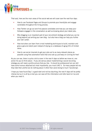 That said, here are the main areas of the social web we will cover over the next four days:

   •    How to use Facebook Pages and Groups to promote your brand/jobs and engage
        candidates throughout the hiring process.

   •    How Twitter can go out and find passive candidates and how you can keep your
        followers engaged in the conversation as well as knowing about your latest jobs.

   •    Why blogging is an important part of your recruitment strategy and what you can be
        doing beyond just writing your own blog - but also how a blog can help you further
        your own career.

   •    How recruiters can learn from e-mail marketing techniques to build, maintain and
        grow a genuine talent pool instead of relying on a database of aging CV's of limited
        value.

   •    How to use social channels to get your jobs out to as many relevant places as
        possible using free automation tools that once set-up just keep on running for free!

As you can see, there is quite a lot to cover in the next 4 days so before we move on, one
action for you to think about. If you are serious about implementing a social recruiting
strategy you will need a profile picture that you like. It should be professional but can still
have some humour attached but most importantly, you must LIKE it. So many people tell me
they hate their profile but do nothing about it other than avoid doing to much "socialising".

I hope you have found Day 1 a good start and not too daunting; the next 4 days will be pretty
intense but as it is all by e-mail you can save all the information and refer back to it as and
when you need it.




            © 2007 Hire Strategies Limited.           All rights reserved.
 
