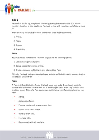 DAY 2
Facebook is such a big, hungry and constantly growing site that with over 300 million
members there has to be a way to use Facebook to help with recruiting; and of course there
is!

There are many options but I'll focus on the main three that I recommend:

  1. Profile.

  2. Pages.

  3. Groups.

  4. Advertising.

Profile

You must have a profile to use Facebook so you have the following options:

  1. Use your own personal profile.

  2. Set-up a separate business profile.

  3. Create a company profile that is only attached to a Page.

Officially Facebook state you are only allowed a single profile but in reality you can do all of
the above if you want to!

Pages

A Page is different to both a Profile (that's all about you) and a Group (about a specific
subject) and is in effect a mix of both but in an employers case, where they promote their
employer brand. Think of a Page as your own public facing mini-Facebook where you can
have:

   •      A blog.

   •      A discussion forum.

   •      Promote events such as assessment days.

   •      Upload photo's and video's.

   •      Build up a fan base.

   •      Feed your jobs.

   •      Communicate with all your fans.




              © 2007 Hire Strategies Limited.          All rights reserved.
 