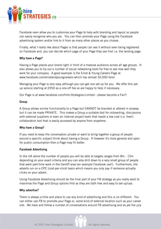 Facebook even allow you to customise your Page to help with branding and layout so people
can easily recognise who you are. You can then promote your Page using the Facebook
advertising system and/or link to it from as many other places as you choose.

Finally, what I really like about Pages is that people can see it without even being registered
on Facebook and, you can decide which page of your Page they see first i.e. the landing page.

Why have a Page?

Having a Page places your brand right in front of a massive audience across all age groups. It
also allows you to try out a number of social networking tools for free to see how well they
work for your company. A good example is the Ernst & Young Careers Page at
www.facebook.com/ernstandyoungcareers which has almost 30,000 fans!

Managing your Page is very easy although you can get one set-up for you. We offer this set-
up service starting at £950 as a one-off fee so are happy to help if necessary.

Our Page is at www.facebook.com/Hire-Strategies-Limited - please become a Fan!!

Group

A Group allows similar functionality to a Page but CANNOT be branded or altered in anyway
but it can be made PRIVATE. This makes a Group a suitable tool for onboarding, discussions
with external suppliers or even an internal project team that needs a low cost (i.e. free!)
collaboration tool that is easily accessed by anyone from anywhere.

Why have a Group?

If you need to keep the conversation private or want to bring together a group of people
around a specific subject think about having a Group. If however it's more general and open
for public consumption then a Page may fit better.

Facebook Advertising

In the UK alone the number of people you will be able to targets ranges from 8m - 15m
depending on your exact criteria and you can also drill down to a very small group of people
that want part-time work in the Cardiff area (an example Facebook use!). Furthermore, the
adverts run on a CPC (cost-per-click) basis which means you only pay if someone actually
clicks on your advert.

Using Facebook Advertising should be the final part of your FB strategy as you really want to
maximise the Page and Group options first as they are both free and easy to set-up/use.

Why advertise?

There is always a time and place to use any kind of advertising and this is no different. You
can either use FB to promote your Page or, some kind of external location such as your career
site. We have and follow a number of conversations around FB advertising and as yet the jury




           © 2007 Hire Strategies Limited.           All rights reserved.
 