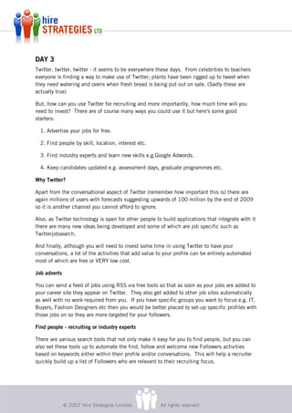 DAY 3
Twitter, twitter, twitter - it seems to be everywhere these days. From celebrities to teachers
everyone is finding a way to make use of Twitter; plants have been rigged up to tweet when
they need watering and ovens when fresh bread is being put out on sale. (Sadly these are
actually true)

But, how can you use Twitter for recruiting and more importantly, how much time will you
need to invest? There are of course many ways you could use it but here's some good
starters:

  1. Advertise your jobs for free.

  2. Find people by skill, location, interest etc.

  3. Find industry experts and learn new skills e.g.Google Adwords.

  4. Keep candidates updated e.g. assessment days, graduate programmes etc.

Why Twitter?

Apart from the conversational aspect of Twitter (remember how important this is) there are
again millions of users with forecasts suggesting upwards of 100 million by the end of 2009
so it is another channel you cannot afford to ignore.

Also, as Twitter technology is open for other people to build applications that integrate with it
there are many new ideas being developed and some of which are job specific such as
Twitterjobsearch.

And finally, although you will need to invest some time in using Twitter to have your
conversations, a lot of the activities that add value to your profile can be entirely automated
most of which are free or VERY low cost.

Job adverts

You can send a feed of jobs using RSS via free tools so that as soon as your jobs are added to
your career site they appear on Twitter. They also get added to other job sites automatically
as well with no work required from you. If you have specific groups you want to focus e.g. IT,
Buyers, Fashion Designers etc then you would be better placed to set-up specific profiles with
those jobs on so they are more targeted for your followers.

Find people - recruiting or industry experts

There are various search tools that not only make it easy for you to find people, but you can
also set these tools up to automate the find, follow and welcome new Followers activities
based on keywords either within their profile and/or conversations. This will help a recruiter
quickly build up a list of Followers who are relevant to their recruiting focus.




              © 2007 Hire Strategies Limited.          All rights reserved.
 