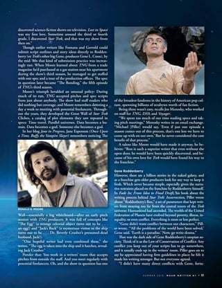 discovered science-ﬁction shows on television. Lost in Space
was my ﬁrst love. Sometime around the third or fourth
grade, I discovered Star Trek, and that was my show from
then on.”
Though earlier writers like Fontana and Gerrold could
submit script outlines and story ideas directly to Rodden-
berry (or Trek’s other big Gene, producer Gene L. Coon), by
the mid-’80s that kind of submission practice was increas-
ingly rare. When Moore learned about TNG from a trade
magazine he’d purchased at a gas station near his apartment
during the show’s third season, he managed to get staﬀed
with one spec and a tour of the production oﬃces. The spec
in question later became “The Bonding,” the ﬁfth episode
of TNG’s third season.
Moore’s triumph heralded an unusual policy: During
much of its run, TNG accepted pitches and spec scripts
from just about anybody. The show had staﬀ readers who
did nothing but coverage, and Moore remembers devoting a
day a week to meeting with potential freelancers. Through-
out the years, they developed the Great Wall of Star Trek
Cliches, a catalog of plot elements they saw repeated in
specs: Time travel. Parallel universes. Data becomes a hu-
man. Data becomes a god. Someone else becomes a god.
In her blog Jane in Progress, Jane Espenson (Once Upon
a Time, Buﬀy the Vampire Slayer) remembers noticing The
Wall—essentially a big whiteboard—after an early pitch
session with TNG producers. It was full of concepts like
“The Egg” (a strange celestial object turns out to be . . .
an egg!) and “Jack’s Back” (a mysterious visitor to the ship
turns out to be . . . Dr. Beverly Crusher’s presumed-dead
husband, Jack!).
“One hopeful writer had even combined these,” she
writes. “The egg is taken into the ship and it hatches, reveal-
ing Jack Crusher.”
Ponder that: You work in a writers’ room that accepts
pitches from outside the staﬀ. And you meet regularly with
potential freelancers. Oh, and the show in question has one
of the broadest fandoms in the history of American pop cul-
ture, spawning billions of terabytes worth of fan ﬁction.
Being there wasn’t easy, recalls Joe Menosky, who worked
on staﬀ for TNG, DS9, and Voyager.
“We spent too much of our time reading specs and tak-
ing pitch meetings,” Menosky writes in an email exchange.
“Michael [Piller] would say, ‘Even if just one episode a
season comes out of this process, that’s one less we have to
come up with on our own.’ But he never considered the cost
beneﬁt of that process.”
A talent like Moore would have made it anyway, he be-
lieves: “Ron is such a superior writer that even without the
open door, he would have been quickly discovered, and be-
cause of his own love for Trek would have found his way to
the franchise.”
Gene Roddenberry
However, there are a billion stories in the naked galaxy, and
as a franchise gets older producers look for any way to keep it
fresh. Which never became simple, especially given the narra-
tive restraints placed on the franchise by Roddenberry himself.
In Fade In: From Idea to Final Draft, his book about the
writing process behind Star Trek: Insurrection, Piller wrote
about “Roddenberry’s Box,” a set of parameters that kept writ-
ers from straying too far from the central tenets of the Trek
universe: Humankind had ascended. The worlds of the United
Federation of Planets have evolved beyond poverty, illness, in-
equality, or even conﬂict. Everything is more or less perfect.
“Gene didn’t want conﬂict between our characters,” Pill-
er wrote. “‘All the problems of the world have been solved,’
Gene said. ‘Earth is a paradise.’ Now, go write drama.”
That was the dark side of Gene Roddenberry’s utopian so-
ciety. Think of it as the Law of Conservation of Conﬂict: Any
conﬂict you keep out of your scripts has to go somewhere,
and it usually ends up in the writers’ room. Piller goes on to
say he appreciated having ﬁrm guidelines in place; he felt it
made his writing stronger. But not everyone agreed.
“I didn’t have many direct conﬂicts with Gene, fortu-
S U M M E R 2 0 1 3 W G A W W R I T T E N B Y 51
RONALD D. MOORE
 