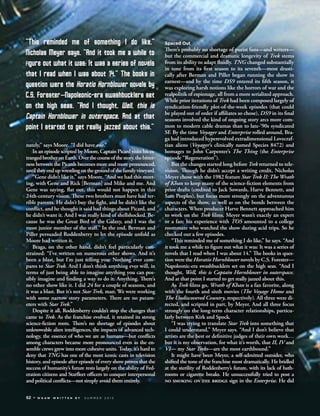 nately,” says Moore. “I did have one.”
In an episode scripted by Moore, Captain Picard visits his es-
trangedbrotheronEarth.Overthecourseofthestory,thebitter-
ness between the Picards becomes more and more pronounced,
untiltheyendupwrestlingonthegroundofthefamilyvineyard.
“Gene didn’t like it,” says Moore. “And we had this meet-
ing, with Gene and Rick [Berman] and Mike and me. And
Gene was saying, ﬂat out, this would not happen in this
24th-century vision. These two brothers must have had ter-
rible parents. He didn’t buy the ﬁght, and he didn’t like the
conﬂict, and he thought it said bad things about Picard, and
he didn’t want it. And I was really kind of shellshocked. Be-
cause he was the Great Bird of the Galaxy, and I was the
most junior member of the staﬀ.” In the end, Berman and
Piller persuaded Roddenberry to let the episode unfold as
Moore had written it.
Braga, on the other hand, didn’t feel particularly con-
strained: “I’ve written on numerous other shows. And it’s
been a blast, but I’m just telling you: Nothing ever com-
pares to Star Trek. And I don’t think anything ever will, in
terms of just being able to imagine anything you can pos-
sibly imagine and ﬁnding a way to do it. Anything. There’s
no other show like it. I did 24 for a couple of seasons, and
it was a blast. But it’s not Star Trek, man. We were working
with some narrow story parameters. There are no param-
eters with Star Trek.”
Despite it all, Roddenberry couldn’t stop the changes that
came to Trek. As the franchise evolved, it retained its strong
science-ﬁction roots. There’s no shortage of episodes about
unknowable alien intelligences, the impacts of advanced tech-
nology, the essence of who we are as humans—but conﬂicts
among characters became more pronounced even as the en-
semble crews grew into more cohesive units. Today, it’s hard to
deny that TNG has one of the most iconic casts in television
history, and episode after episode of every show proves that the
success of humanity’s future rests largely on the ability of Fed-
eration citizens and Starﬂeet oﬃcers to conquer interpersonal
and political conﬂicts—not simply avoid them entirely.
Spaced Out
There’s probably no shortage of purist fans—and writers—
but the commercial and dramatic longevity of Trek stems
from its ability to adapt ﬂuidly. TNG changed substantially
in tone from its ﬁrst season to its seventh—most drasti-
cally after Berman and Piller began running the show in
earnest—and by the time DS9 entered its ﬁfth season, it
was exploring harsh notions like the horrors of war and the
realpolitik of espionage, all from a more serialized approach.
While prior iterations of Trek had been composed largely of
syndication-friendly plot-of-the-week episodes (that could
be played out of order if aﬃliates so chose), DS9 in its ﬁnal
seasons involved the kind of ongoing story arcs more com-
mon to modern cable dramas than to late-’90s syndicated
SF. By the time Voyager and Enterprise rolled around, Bra-
ga had introduced hyperevolved extradimensional Lovecraf-
tian aliens (Voyager’s clinically named Species 8472) and
homages to John Carpenter’s The Thing (the Enterprise
episode “Regeneration”).
But the changes started long before Trek returned to tele-
vision. Though he didn’t accept a writing credit, Nicholas
Meyer chose with the 1982 feature Star Trek II: The Wrath
of Khan to keep many of the science-ﬁction elements from
prior drafts (credited to Jack Sowards, Harve Bennett, and
Sam Peeples), but focus more strongly on the adventurous
aspects of the show, as well as on the bonds between the
characters. When producer Harve Bennett approached him
to work on the Trek ﬁlms, Meyer wasn’t exactly an expert
or a fan; his experience with TOS amounted to a college
roommate who watched the show during acid trips. So he
checked out a few episodes.
“This reminded me of something I do like,” he says. “And
it took me a while to ﬁgure out what it was: It was a series of
novels that I read when I was about 14.” The books in ques-
tion were the Horatio Hornblower novels by C.S. Forester—
Napoleonic-era swashbucklers set on the high seas. “And I
thought, Well, this is Captain Hornblower in outerspace.
And at that point I started to get really jazzed about this.
As Trek ﬁlms go, Wrath of Khan is a fan favorite, along
with the fourth and sixth movies (The Voyage Home and
The Undiscovered Country, respectively). All three were di-
rected, and scripted in part, by Meyer. And all three focus
strongly on the long-term character relationships, particu-
larly between Kirk and Spock.
“I was trying to translate Star Trek into something that
I could understand,” Meyer says. “And I don’t believe that
artists are the best or deﬁnitive judges of their own work…
but it is my observation, for what it’s worth, that II, IV and
VI— my Star Treks—are the most earthbound.”
It might have been Meyer, a self-admitted outsider, who
shifted the tone of the franchise most dramatically. He bridled
at the sterility of Roddenberry’s future, with its lack of bath-
rooms or cigarette breaks. He unsuccessfully tried to post a
NO SMOKING ON THE BRIDGE sign in the Enterprise. He did
“This reminded me of something i do like,”
nicholas meyer says. “and it took me a while to
figure out what it was: it was a series of novels
that i read when i was about 14.” The books in
question were the horatio hornblower novels by
c.S. forester—napoleonic-era swashbucklers set
on the high seas. “and i thought, Well, this is
captain hornblower in outerspace. and at that
point i started to get really jazzed about this.”
52 W G A W W R I T T E N B Y S U M M E R 2 0 1 3
 