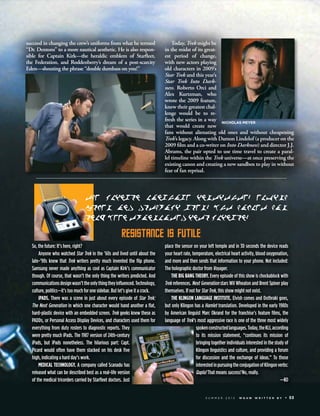 succeed in changing the crew’s uniforms from what he termed
“Dr. Dentons” to a more nautical aesthetic. He is also respon-
sible for Captain Kirk—the heraldic emblem of Starﬂeet,
the Federation, and Roddenberry’s dream of a post-scarcity
Eden—shouting the phrase “double dumbass on you!”
Today, Trek might be
in the midst of its great-
est period of change,
with new actors playing
old characters in 2009’s
Star Trek and this year’s
Star Trek Into Dark-
ness. Roberto Orci and
Alex Kurtzman, who
wrote the 2009 feature,
knew their greatest chal-
lenge would be to re-
fresh the series in a way
that would create new
fans without alienating old ones and without cheapening
Trek’s legacy. Along with Damon Lindelof (a producer on the
2009 ﬁlm and a co-writer on Into Darkness) and director J.J.
Abrams, the pair opted to use time travel to create a paral-
lel timeline within the Trek universe—at once preserving the
existing canon and creating a new sandbox to play in without
fear of fan reprisal.
So, the future: It’s here, right?
Anyone who watched Star Trek in the ’60s and lived until about the
late-’90s knew that Trek writers pretty much invented the ﬂip phone.
Samsung never made anything as cool as Captain Kirk’s communicator
though. Of course, that wasn’t the only thing the writers predicted. And
communicationsdesignwasn’ttheonlythingtheyinﬂuenced.Technology,
culture, politics—it’s too much for one sidebar. But let’s give it a crack.
iPADS. There was a scene in just about every episode of Star Trek:
The Next Generation in which one character would hand another a ﬂat,
hard-plastic device with an embedded screen. Trek geeks knew these as
PADDs, or Personal Access Display Devices, and characters used them for
everything from duty rosters to diagnostic reports. They
were pretty much iPads. The 1987 version of 24th-century
iPads, but iPads nonetheless. The hilarious part: Capt.
Picard would often have them stacked on his desk ﬁve
high, indicating a hard day’s work.
MEDICAL TECHNOLOGY. A company called Scanadu has
released what can be described best as a real-life version
of the medical tricorders carried by Starﬂeet doctors. Just
place the sensor on your left temple and in 30 seconds the device reads
your heart rate, temperature, electrical heart activity, blood oxygenation,
and more and then sends that information to your phone. Not included:
The holographic doctor from Voyager.
THE BIG BANG THEORY. Every episode of this show is chockablock with
Trek references. Next Generation stars Wil Wheaton and Brent Spiner play
themselves. If not for Star Trek, this show might not exist.
THE KLINGON LANGUAGE INSTITUTE. Elvish comes and Dothraki goes,
but only Klingon has a Hamlet translation. Developed in the early 1980s
by American linguist Marc Okrand for the franchise’s feature ﬁlms, the
language of Trek’s most aggressive race is one of the three most widely
spokenconstructedlanguages.Today,theKLI,according
to its mission statement, “continues its mission of
bringing together individuals interested in the study of
Klingon linguistics and culture, and providing a forum
for discussion and the exchange of ideas.” To those
interestedinpursuingtheconjugationofKlingonverbs:
Qapla! That means success! No, really.
—KO
The Klingon Language Institute. Elvish
comes and Dothraki goes, but Hamlet has
only been translated into Klingon.
reSiSTance iS fUTile
S U M M E R 2 0 1 3 W G A W W R I T T E N B Y 53
NICHOLAS MEYER
 