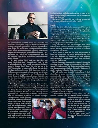 S U M M E R 2 0 1 3 W G A W W R I T T E N B Y 55
the current Spider-Man ﬁlm series), and Lindelof is best
known for writing Lost. They had the unique challenge of
dealing with public perceptions. Whereas guys like Ger-
rold, Braga, and Moore were cutting their teeth as baby
drama writers with episodes about appeasing the Romulan
Empire and deionizing the quantum ﬂux inhibitors, Orci,
Kurtzman, and Lindelof had to develop a whole other skill
set: managing expectations in the face of a notoriously ob-
sessive fanbase.
“If I were reading that I took over Star Trek, how
would I feel about that?” Lindelof asks. “And I’m able
to acknowledge that some people aren’t gonna be happy
about it. Because there’s always this ‘who are you to do
this?’ that you have to acknowledge. But at the end of the
day, I guess what we felt was: Well, if we aren’t gonna do
Trek, no one was gonna do it. It was gonna just sit in the
closet, and there wasn’t gonna be any Trek. Because at that
point, Enterprise had been cancelled. And I think it was
the ﬁrst time since TNG went on that there was no Trek
on the airwaves—no new Trek being made, television-
wise or movie-wise.”
According to Kurtzman, each became their own ﬁerc-
est watchdogs: “When you’re making these kinds of
movies, we do feel a tremendous obligation to protect
the things that were meaningful to us in our childhood
and the experiences that we had. And certainly now as
a parent I feel a responsibility to do that for my son as
well, and for our kids in general. The world is a compli-
cated place that they’re growing
up in now, and sometimes these
stories help keep these things
simple, strangely. Trek has been
born and reborn so many times
because it speaks to such univer-
sal themes, and we certainly felt
a tremendous responsibility. If
we were gonna carry that torch,
we’d need to really, really dig in
and make it a success on every
level and make it as good as we knew how to make it. Be-
cause ultimately in 40 years someone else is gonna come
along and do it too.”
Orci agrees: “We just feel it was a cultural treasure and
that we were entrusted to watch it for a while.”
Engage
In 2016, Star Trek will be half a century old. It’ll be one of
the oldest continuing narratives in American pop culture.
It’s employed dozens and dozens of writers throughout the
decades. And it’s left a mark on all of them.
“It’s a little like being one of the craftsmen on a medieval
cathedral that takes generations to build,” says Menosky.
“It’s humbling but also exalting. Sort of like: ‘I’m not the
architect, and I didn’t even work on the altar piece—but
see that gargoyle over there? That’s mine.’”
Braga often felt the same way during his Trek career,
but one of his crowning moments came after being in a
theater watching First Contact, the feature he co-wrote
with Berman and Moore.
“I was proud to walk out and hear the girlfriend of
some guy raving about the movie. And him saying, ‘See?
I told you!’ Someone had discovered Star Trek. And that
movie was partly created to say, ‘Here’s what it is; here’s
what Star Trek means.’”
Despite the changes from those ﬁrst episodes—despite the
slam-bang nature of the more recent movies, the grit and bru-
tality of DS9’s DominionWar, the interpersonal and interne-
cine drama that characterized the shows after Roddenberry’s
death—his dream still pulses along at warp nine.
“It’s still cool to hope for stuﬀ,” Lindelof says. “I don’t
always have to say the worst is ahead of me, to manage my
expectation. So when I think of Trek at its best, I always
connect it with endings of episodes where the Enterprise
has literally deﬁed death for the millionth time, and Picard
is smiling like the cat who ate the canary, and he turns to
Riker, cracks a joke, and says, ‘Engage.’ That idea of fun-
damental optimism—that’s pure Gene. That idea is what I
think of when I think of Trek.”
Dramatically, who could ask for more fertile ground than
a galaxy full of planets to explore?
“There was a lot of potential for story, always,” says D.C.
Fontana. “Whether it was on a diﬀerent planet, or one we al-
ready knew or thought we knew…
Where are we in space? Where are
we in this Federation of Planets?
Do [our allies] still trust us? Do
they still like us? Are they going
to turn on us for some slight, per-
haps? Or some injury that maybe
we weren’t responsible for?
“So you always have a story,”
she marvels.“You always have a
story.”
DAMON LINDELOF
 