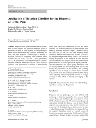 ORIGINAL PAPER
Application of Bayesian Classifier for the Diagnosis
of Dental Pain
Subhagata Chattopadhyay & Rima M. Davis &
Daphne D. Menezes & Gautam Singh &
Rajendra U. Acharya & Toshio Tamura
Received: 29 July 2010 /Accepted: 23 September 2010
# Springer Science+Business Media, LLC 2010
Abstract Toothache is the most common symptom encoun-
tered in dental practice. It is subjective and hence, there is a
possibility of under or over diagnosis of oral pathologies
where patients present with only toothache. Addressing the
issue, the paper proposes a methodology to develop a
Bayesian classifier for diagnosing some common dental
diseases (D=10) using a set of 14 pain parameters
(P=14). A questionnaire is developed using these variables
and filled up by ten dentists (n=10) with various levels of
expertise. Each questionnaire is consisted of 40 real-world
cases. Total 14*10*10 combinations of data are hence
collected. The reliability of the data (P and D sets) has been
tested by measuring (Cronbach’s alpha). One-way ANOVA
has been used to note the intra and intergroup mean
differences. Multiple linear regressions are used for extract-
ing the significant predictors among P and D sets as well as
finding the goodness of the model fit. A naïve Bayesian
classifier (NBC) is then designed initially that predicts either
presence/absence of diseases given a set of pain parameters.
The most informative and highest quality datasheet is used
for training of NBC and the remaining sheets are used for
testing the performance of the classifier. Hill climbing
algorithm is used to design a Learned Bayes’ classifier
(LBC), which learns the conditional probability table (CPT)
entries optimally. The developed LBC showed an average
accuracy of 72%, which is clinically encouraging to the
dentists.
Keywords Bayesian classifier. Dental pain . Hill climbing
algorithm . Learning rate . Regressions
Introduction
Diagnoses of oral pathologies are often difficult and
confusing in dentistry, especially for a novice dental
student. Kiani and Sheikhazadi [1] noted that for about
56.7% of clinical cases and 40% of non-clinical cases of
malpractice claimed that dentists were at faults. Dental
diagnosis is a complex process as the dentists’ expertise has
to comply with the subjectivities in the symptoms. In other
words, while assessing the probability of a disease, doctors
use cognitive heuristics, which is a mental process of
learning, memorizing or processing the information [2] that
might be below the mark for a novice intern or student. The
S. Chattopadhyay (*)
School of Computer Studies,
Department of Computer Science and Engineering,
National Institute of Science and Technology,
Berhampur 761008 Orissa, India
e-mail: subhagatachatterjee@yahoo.com
R. M. Davis :D. D. Menezes :G. Singh
Department of Biomedical Engineering,
Manipal Institute of Technology, Manipal University,
Manipal 576 104 Karnataka, India
R. M. Davis
e-mail: rimadave10@yahoo.co.in
D. D. Menezes
e-mail: daphnedebbie@gmail.com
G. Singh
e-mail: gautam1222@gmail.com
R. U. Acharya
Department of Electronic and Communication Engineering,
Ngee Ann Polytechnic,
Clementi 599489, Singapore
e-mail: aru@np.edu.sg
T. Tamura
Department of Medical System Engineering, Chiba University,
Chiba 263-8522, Japan
e-mail: tamurat@faculty.chiba-u.jp
J Med Syst
DOI 10.1007/s10916-010-9604-y
 