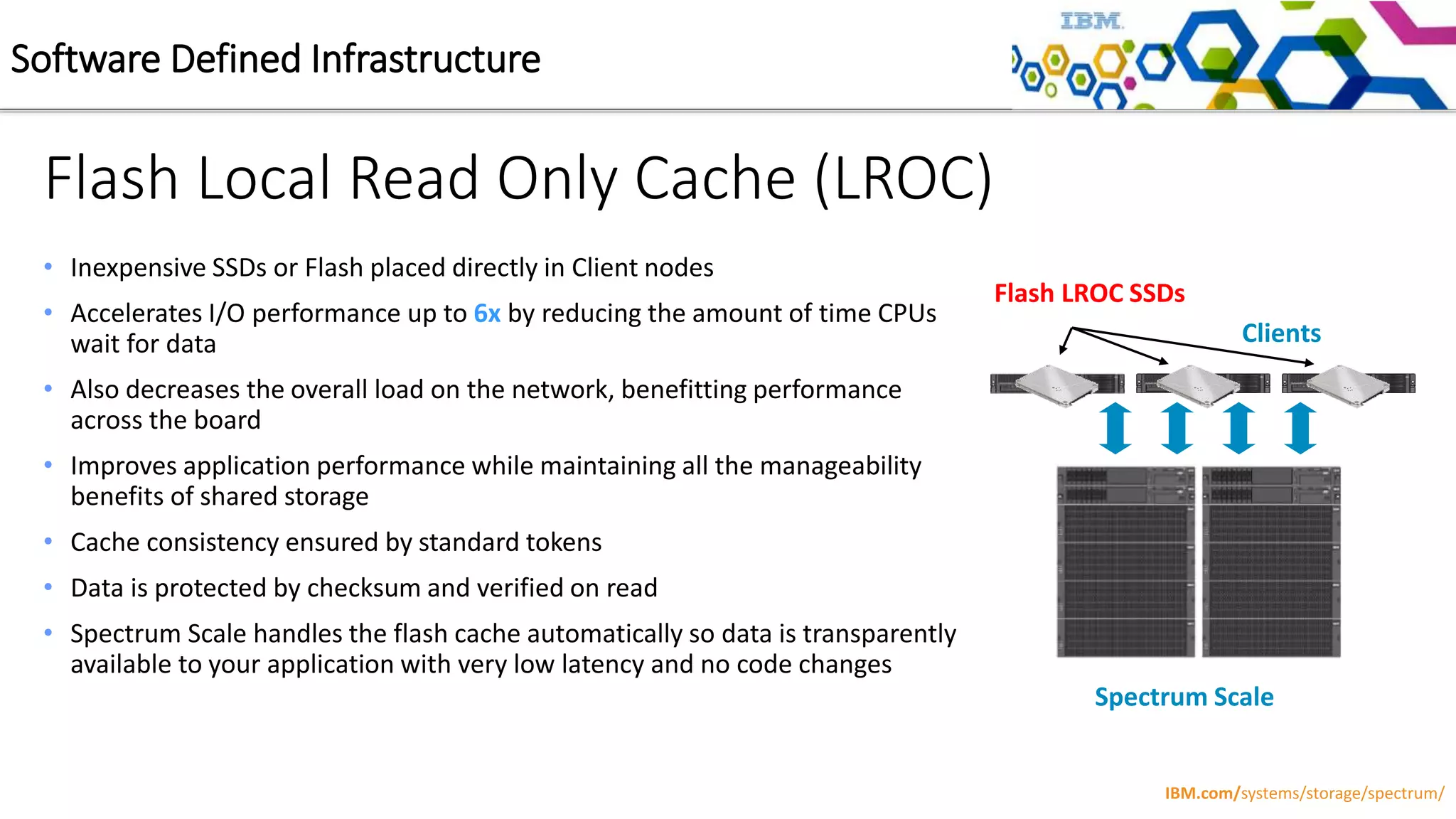 Flash Local Read Only Cache (LROC)
Clients
Spectrum Scale
Flash LROC SSDs
• Inexpensive SSDs or Flash placed directly in Client nodes
• Accelerates I/O performance up to 6x by reducing the amount of time CPUs
wait for data
• Also decreases the overall load on the network, benefitting performance
across the board
• Improves application performance while maintaining all the manageability
benefits of shared storage
• Cache consistency ensured by standard tokens
• Data is protected by checksum and verified on read
• Spectrum Scale handles the flash cache automatically so data is transparently
available to your application with very low latency and no code changes
Software Defined Infrastructure
IBM.com/systems/storage/spectrum/
 