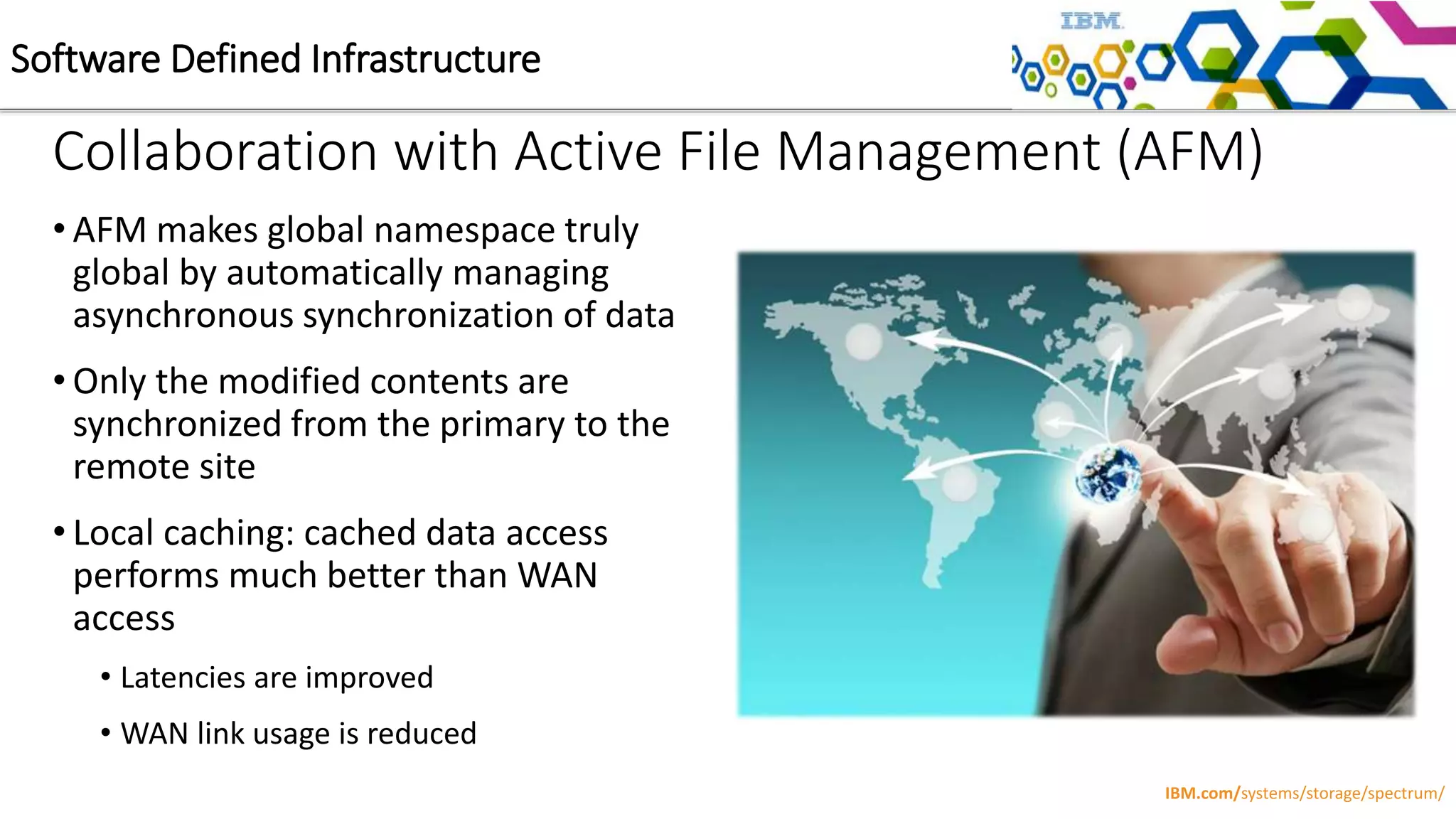 Collaboration with Active File Management (AFM)
• AFM makes global namespace truly
global by automatically managing
asynchronous synchronization of data
• Only the modified contents are
synchronized from the primary to the
remote site
• Local caching: cached data access
performs much better than WAN
access
• Latencies are improved
• WAN link usage is reduced
Software Defined Infrastructure
IBM.com/systems/storage/spectrum/
 