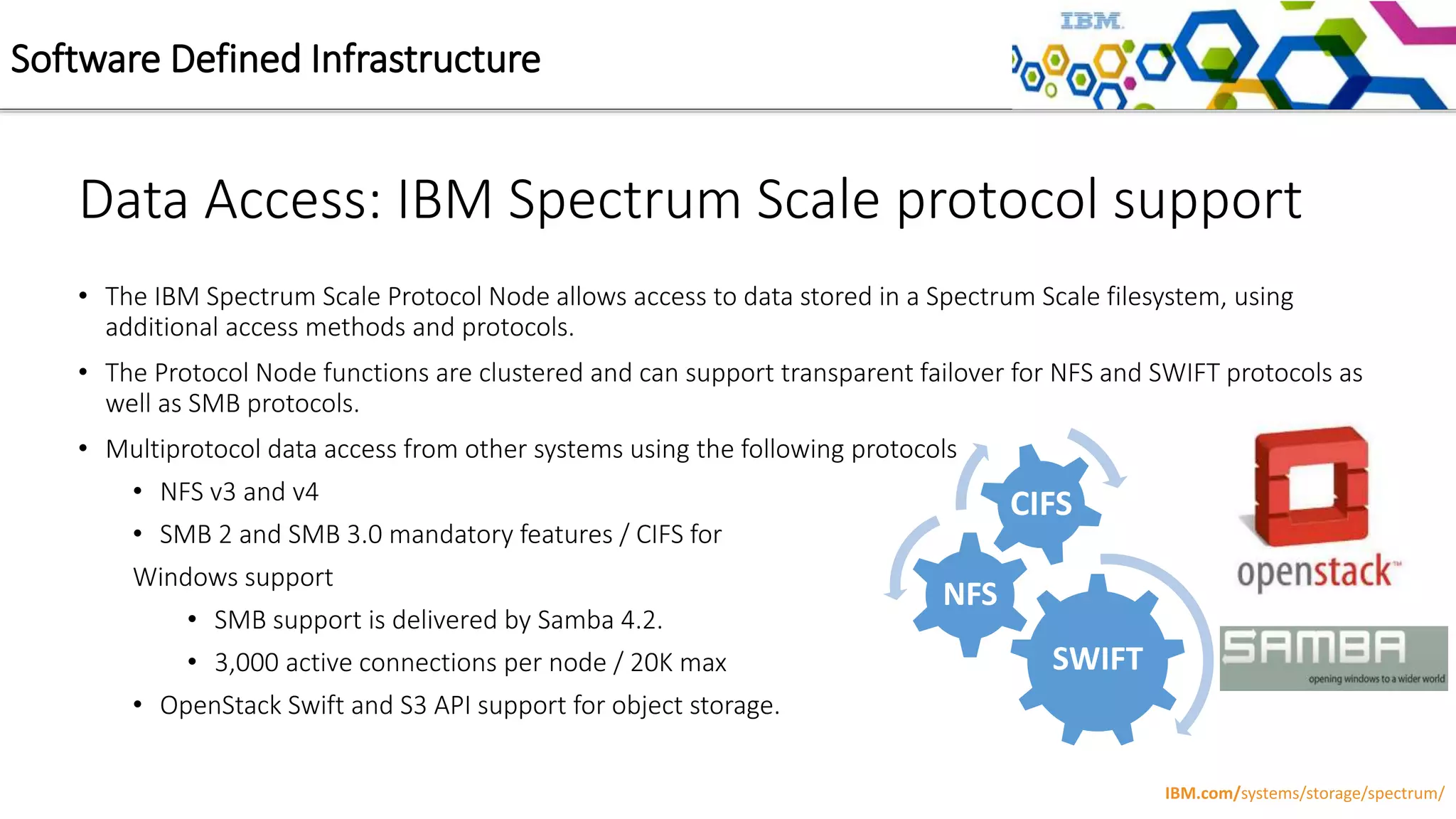 Data Access: IBM Spectrum Scale protocol support
• The IBM Spectrum Scale Protocol Node allows access to data stored in a Spectrum Scale filesystem, using
additional access methods and protocols.
• The Protocol Node functions are clustered and can support transparent failover for NFS and SWIFT protocols as
well as SMB protocols.
• Multiprotocol data access from other systems using the following protocols
• NFS v3 and v4
• SMB 2 and SMB 3.0 mandatory features / CIFS for
Windows support
• SMB support is delivered by Samba 4.2.
• 3,000 active connections per node / 20K max
• OpenStack Swift and S3 API support for object storage.
Software Defined Infrastructure
IBM.com/systems/storage/spectrum/
SWIFT
NFS
CIFS
 