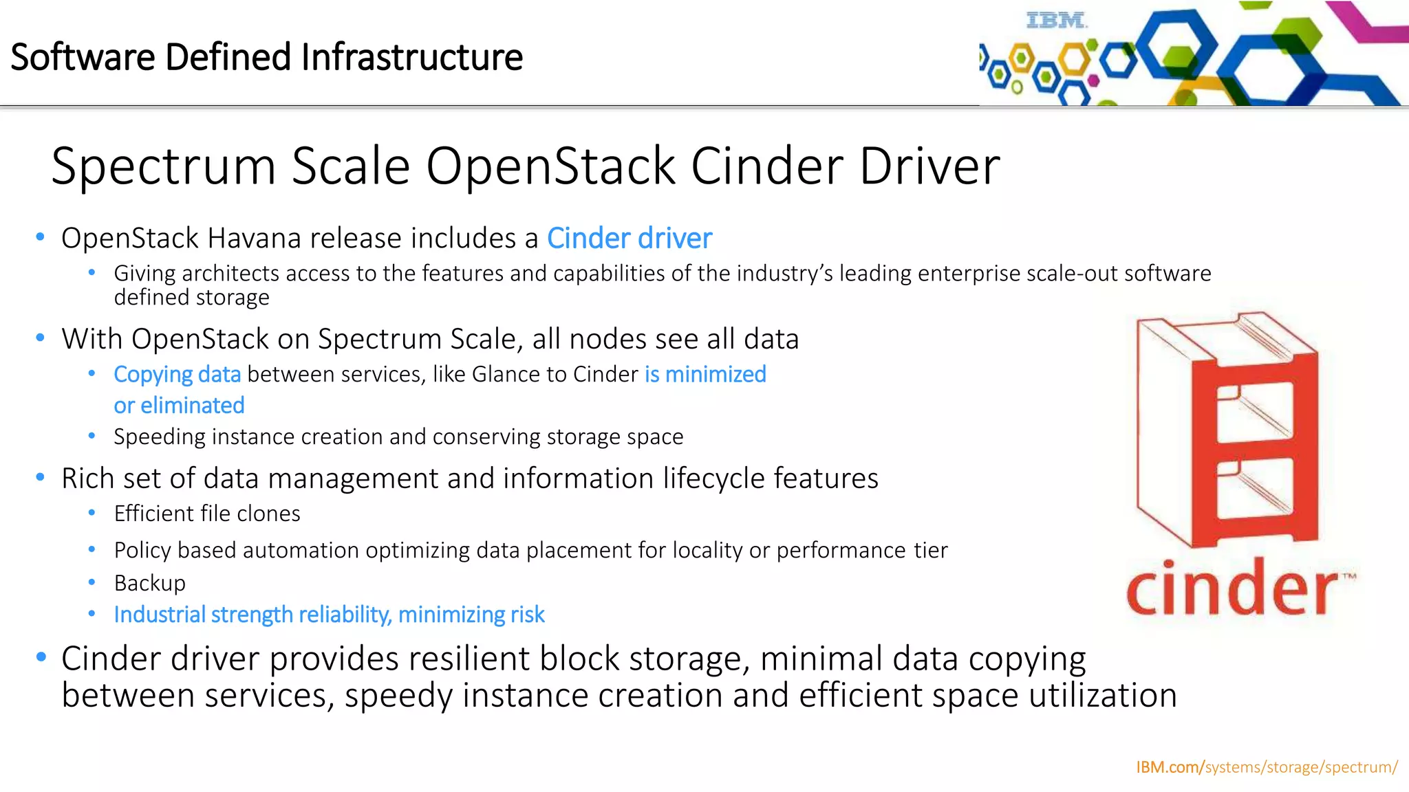 • OpenStack Havana release includes a Cinder driver
• Giving architects access to the features and capabilities of the industry’s leading enterprise scale-out software
defined storage
• With OpenStack on Spectrum Scale, all nodes see all data
• Copying data between services, like Glance to Cinder is minimized
or eliminated
• Speeding instance creation and conserving storage space
• Rich set of data management and information lifecycle features
• Efficient file clones
• Policy based automation optimizing data placement for locality or performance tier
• Backup
• Industrial strength reliability, minimizing risk
• Cinder driver provides resilient block storage, minimal data copying
between services, speedy instance creation and efficient space utilization
Spectrum Scale OpenStack Cinder Driver
Software Defined Infrastructure
IBM.com/systems/storage/spectrum/
 