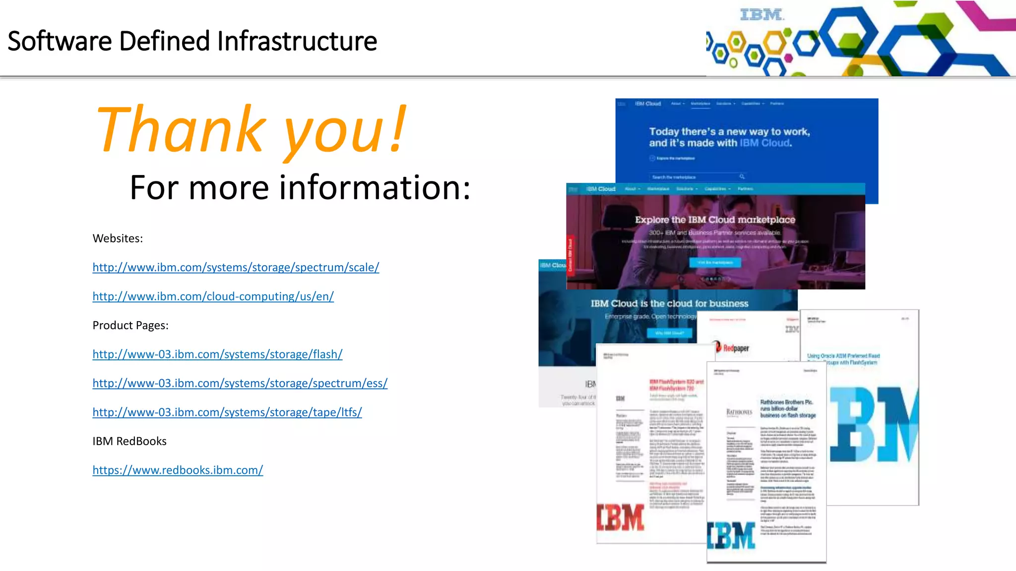 For more information:
Websites:
http://www.ibm.com/systems/storage/spectrum/scale/
http://www.ibm.com/cloud-computing/us/en/
Product Pages:
http://www-03.ibm.com/systems/storage/flash/
http://www-03.ibm.com/systems/storage/spectrum/ess/
http://www-03.ibm.com/systems/storage/tape/ltfs/
IBM RedBooks
https://www.redbooks.ibm.com/
Thank you!
Software Defined Infrastructure
 