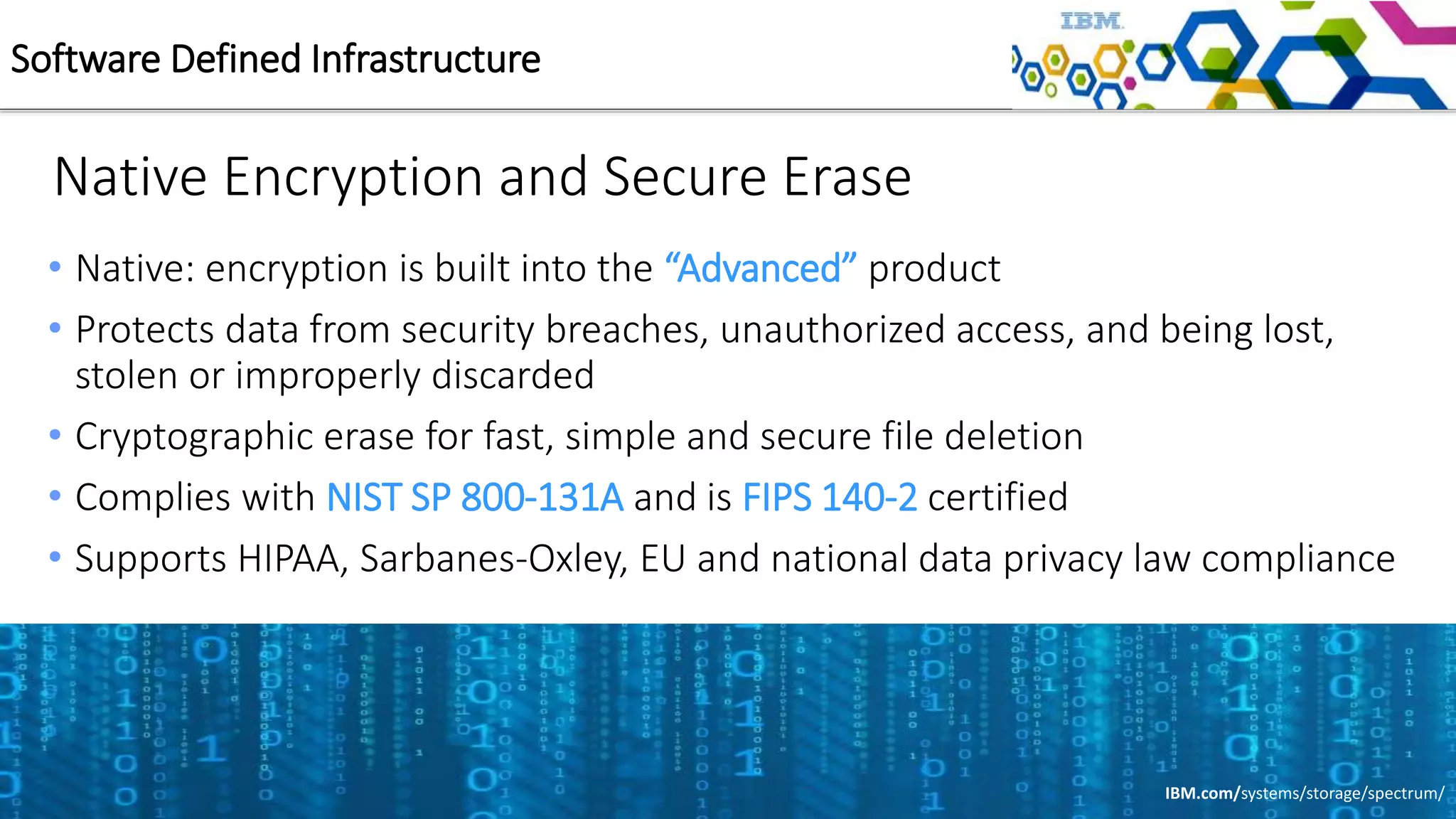 Native Encryption and Secure Erase
• Native: encryption is built into the “Advanced” product
• Protects data from security breaches, unauthorized access, and being lost,
stolen or improperly discarded
• Cryptographic erase for fast, simple and secure file deletion
• Complies with NIST SP 800-131A and is FIPS 140-2 certified
• Supports HIPAA, Sarbanes-Oxley, EU and national data privacy law compliance
Software Defined Infrastructure
IBM.com/systems/storage/spectrum/
 