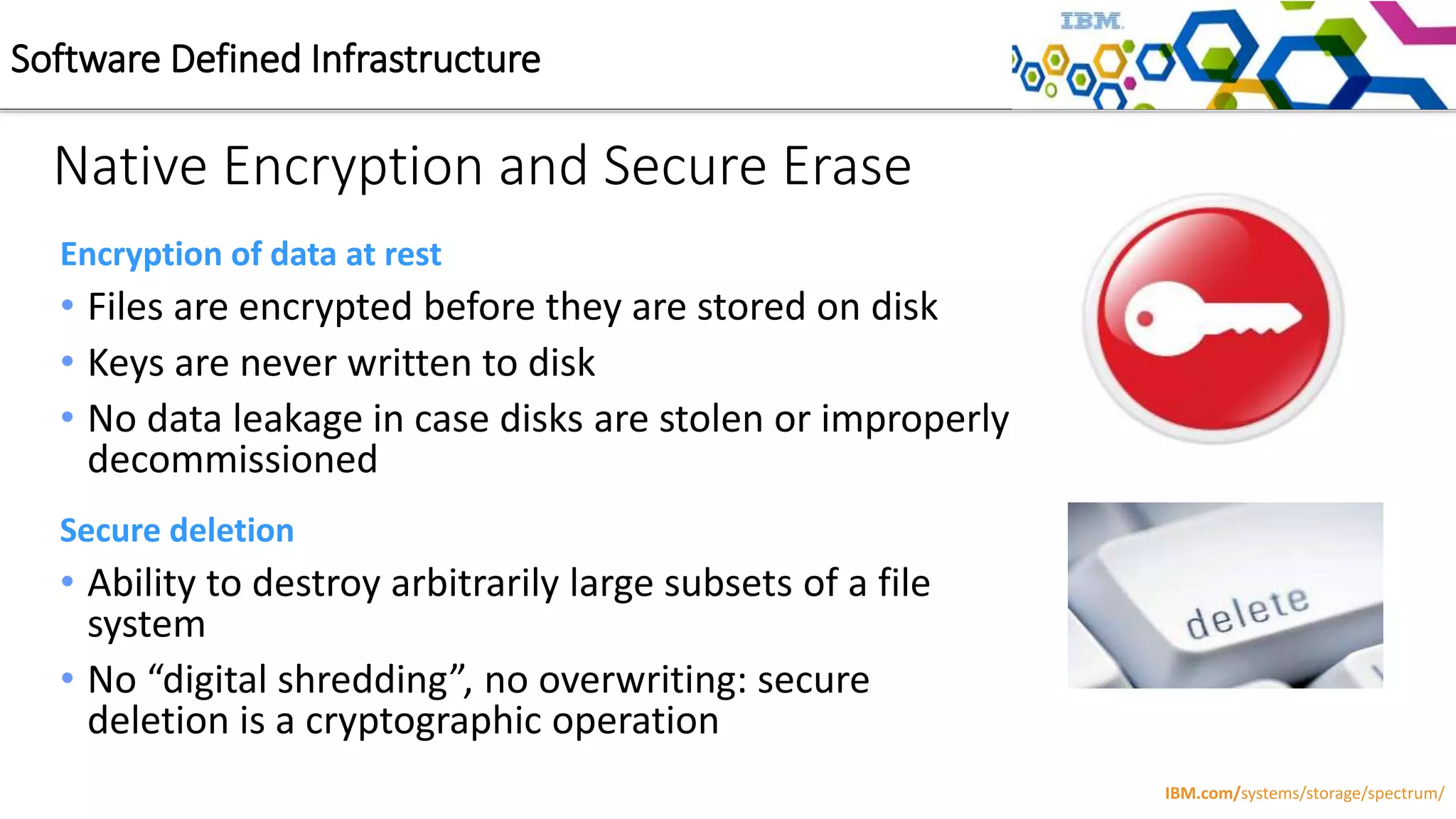 Native Encryption and Secure Erase
Encryption of data at rest
• Files are encrypted before they are stored on disk
• Keys are never written to disk
• No data leakage in case disks are stolen or improperly
decommissioned
Secure deletion
• Ability to destroy arbitrarily large subsets of a file
system
• No “digital shredding”, no overwriting: secure
deletion is a cryptographic operation
Software Defined Infrastructure
IBM.com/systems/storage/spectrum/
 