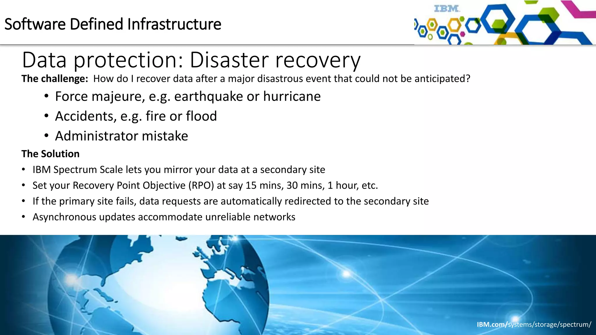 Data protection: Disaster recovery
The challenge: How do I recover data after a major disastrous event that could not be anticipated?
• Force majeure, e.g. earthquake or hurricane
• Accidents, e.g. fire or flood
• Administrator mistake
The Solution
• IBM Spectrum Scale lets you mirror your data at a secondary site
• Set your Recovery Point Objective (RPO) at say 15 mins, 30 mins, 1 hour, etc.
• If the primary site fails, data requests are automatically redirected to the secondary site
• Asynchronous updates accommodate unreliable networks
Software Defined Infrastructure
IBM.com/systems/storage/spectrum/
 