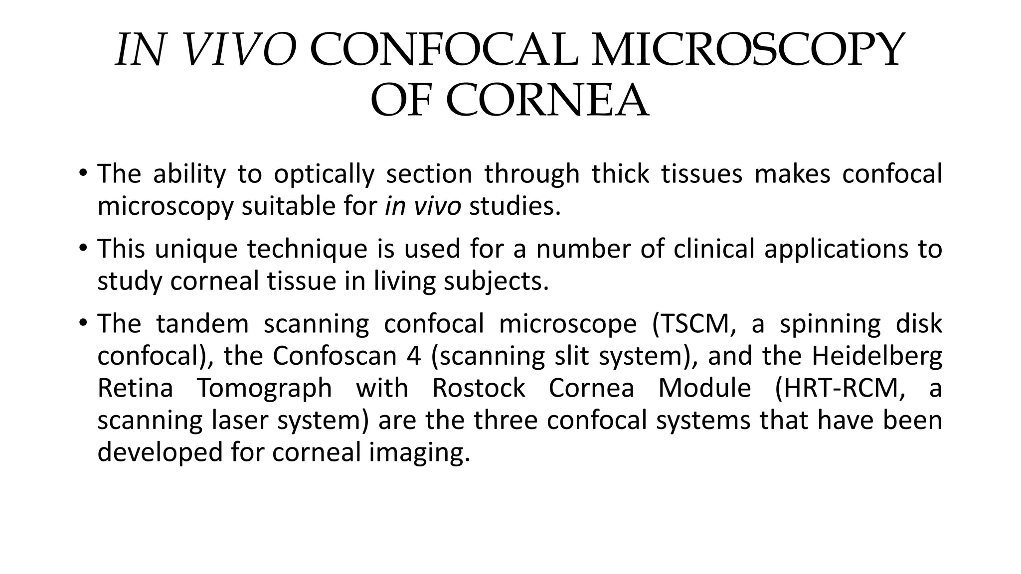 IN VIVO CONFOCAL MICROSCOPY
OF CORNEA
• The ability to optically section through thick tissues makes confocal
microscopy suitable for in vivo studies.
• This unique technique is used for a number of clinical applications to
study corneal tissue in living subjects.
• The tandem scanning confocal microscope (TSCM, a spinning disk
confocal), the Confoscan 4 (scanning slit system), and the Heidelberg
Retina Tomograph with Rostock Cornea Module (HRT-RCM, a
scanning laser system) are the three confocal systems that have been
developed for corneal imaging.
 
