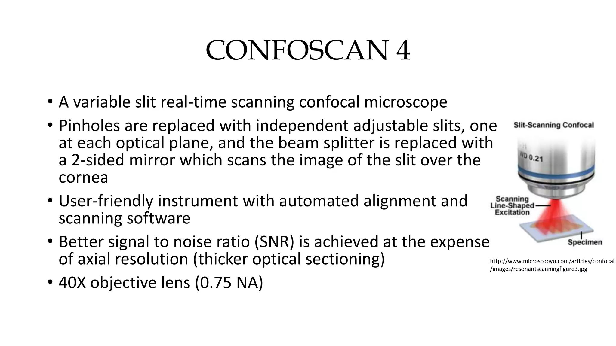CONFOSCAN 4
• A variable slit real-time scanning confocal microscope
• Pinholes are replaced with independent adjustable slits, one
at each optical plane, and the beam splitter is replaced with
a 2-sided mirror which scans the image of the slit over the
cornea
• User-friendly instrument with automated alignment and
scanning software
• Better signal to noise ratio (SNR) is achieved at the expense
of axial resolution (thicker optical sectioning)
• 40X objective lens (0.75 NA)
http://www.microscopyu.com/articles/confocal
/images/resonantscanningfigure3.jpg
 