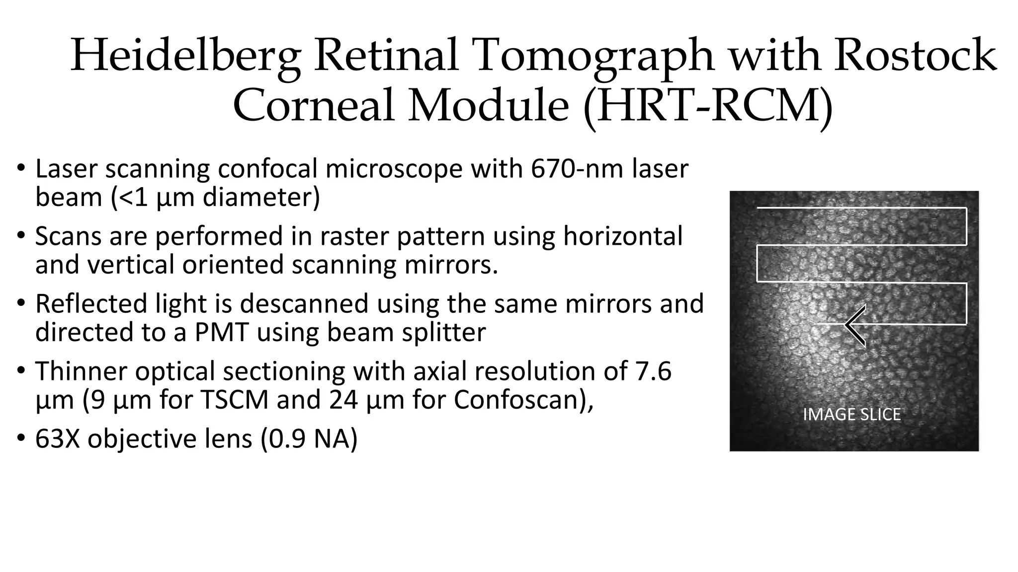 Heidelberg Retinal Tomograph with Rostock
Corneal Module (HRT-RCM)
• Laser scanning confocal microscope with 670-nm laser
beam (<1 µm diameter)
• Scans are performed in raster pattern using horizontal
and vertical oriented scanning mirrors.
• Reflected light is descanned using the same mirrors and
directed to a PMT using beam splitter
• Thinner optical sectioning with axial resolution of 7.6
µm (9 µm for TSCM and 24 µm for Confoscan),
• 63X objective lens (0.9 NA)
IMAGE SLICE
 