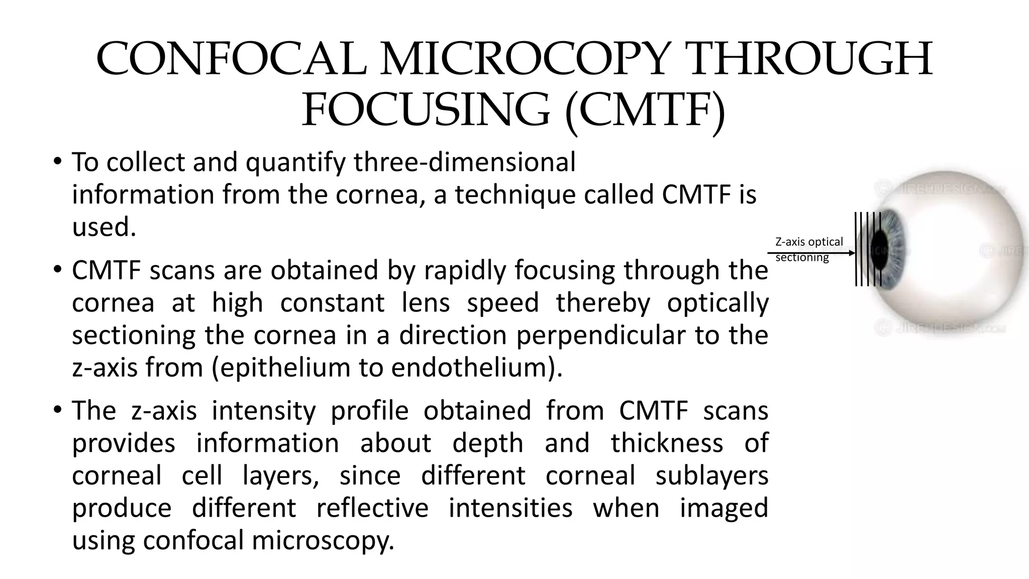 CONFOCAL MICROCOPY THROUGH
FOCUSING (CMTF)
• To collect and quantify three-dimensional
information from the cornea, a technique called CMTF is
used.
• CMTF scans are obtained by rapidly focusing through the
cornea at high constant lens speed thereby optically
sectioning the cornea in a direction perpendicular to the
z-axis from (epithelium to endothelium).
• The z-axis intensity profile obtained from CMTF scans
provides information about depth and thickness of
corneal cell layers, since different corneal sublayers
produce different reflective intensities when imaged
using confocal microscopy.
Z-axis optical
sectioning
 