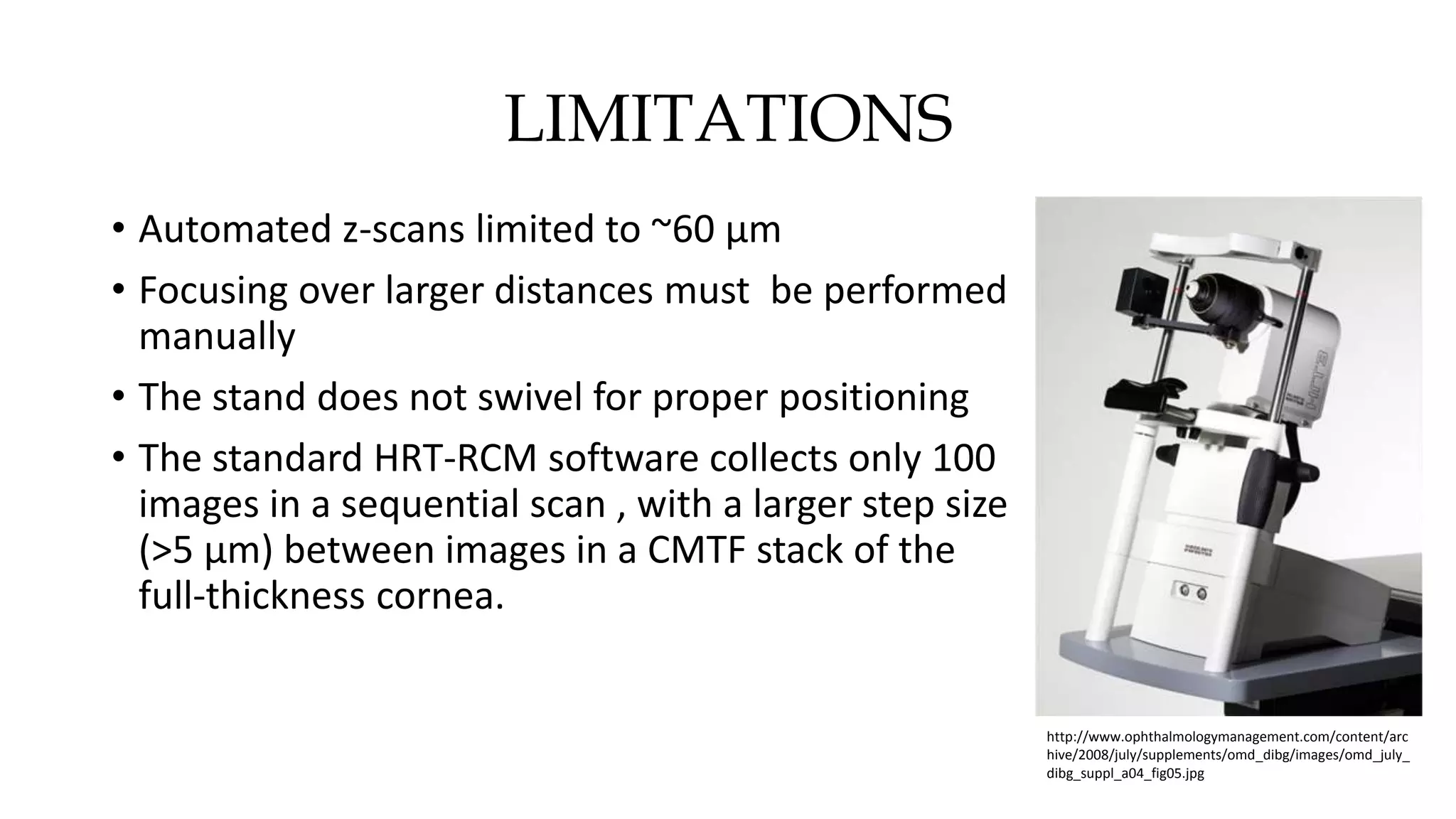 LIMITATIONS
• Automated z-scans limited to ~60 µm
• Focusing over larger distances must be performed
manually
• The stand does not swivel for proper positioning
• The standard HRT-RCM software collects only 100
images in a sequential scan , with a larger step size
(>5 µm) between images in a CMTF stack of the
full-thickness cornea.
http://www.ophthalmologymanagement.com/content/arc
hive/2008/july/supplements/omd_dibg/images/omd_july_
dibg_suppl_a04_fig05.jpg
 