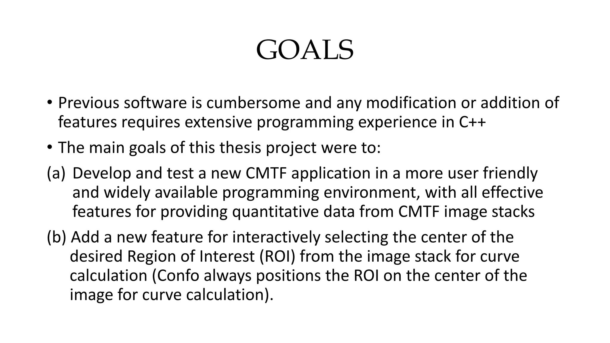 GOALS
• Previous software is cumbersome and any modification or addition of
features requires extensive programming experience in C++
• The main goals of this thesis project were to:
(a) Develop and test a new CMTF application in a more user friendly
and widely available programming environment, with all effective
features for providing quantitative data from CMTF image stacks
(b) Add a new feature for interactively selecting the center of the
desired Region of Interest (ROI) from the image stack for curve
calculation (Confo always positions the ROI on the center of the
image for curve calculation).
 