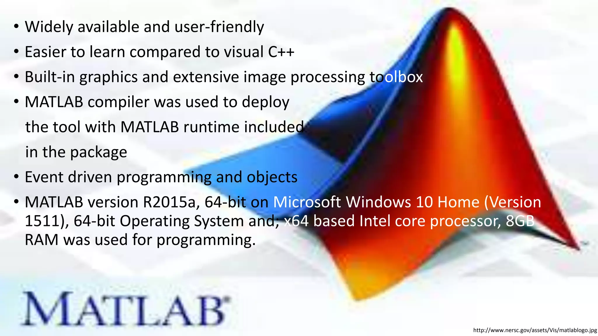 • Widely available and user-friendly
• Easier to learn compared to visual C++
• Built-in graphics and extensive image processing toolbox
• MATLAB compiler was used to deploy
the tool with MATLAB runtime included
in the package
• Event driven programming and objects
• MATLAB version R2015a, 64-bit on Microsoft Windows 10 Home (Version
1511), 64-bit Operating System and; x64 based Intel core processor, 8GB
RAM was used for programming.
http://www.nersc.gov/assets/Vis/matlablogo.jpg
 