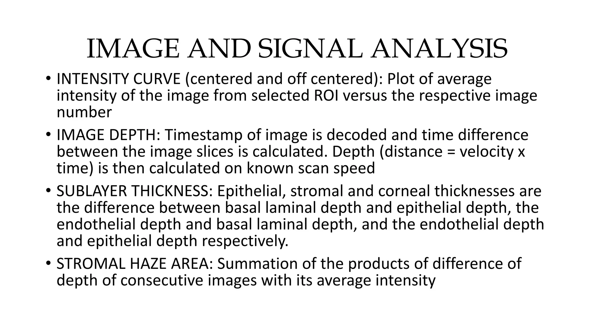 IMAGE AND SIGNAL ANALYSIS
• INTENSITY CURVE (centered and off centered): Plot of average
intensity of the image from selected ROI versus the respective image
number
• IMAGE DEPTH: Timestamp of image is decoded and time difference
between the image slices is calculated. Depth (distance = velocity x
time) is then calculated on known scan speed
• SUBLAYER THICKNESS: Epithelial, stromal and corneal thicknesses are
the difference between basal laminal depth and epithelial depth, the
endothelial depth and basal laminal depth, and the endothelial depth
and epithelial depth respectively.
• STROMAL HAZE AREA: Summation of the products of difference of
depth of consecutive images with its average intensity
 