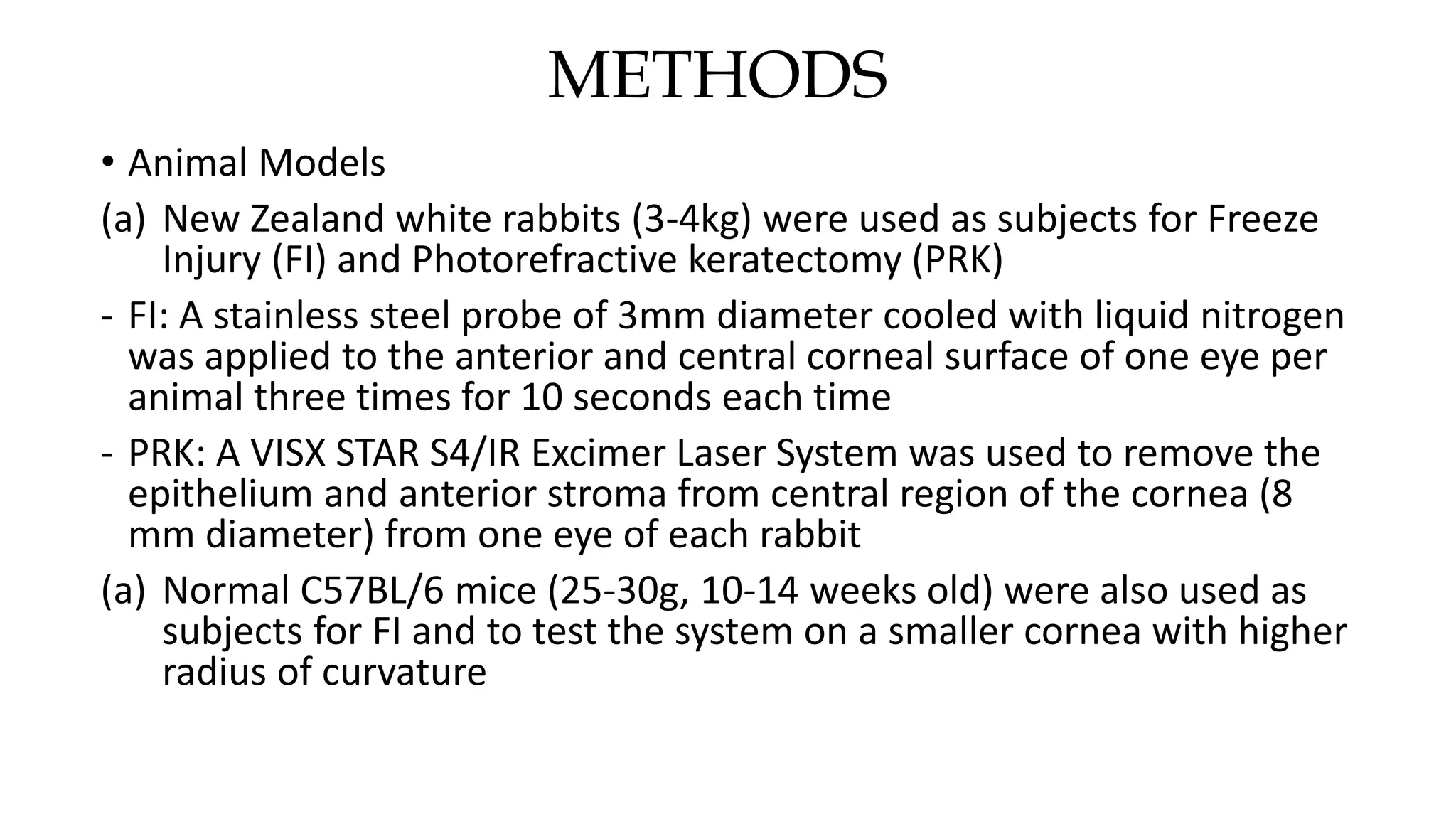 METHODS
• Animal Models
(a) New Zealand white rabbits (3-4kg) were used as subjects for Freeze
Injury (FI) and Photorefractive keratectomy (PRK)
- FI: A stainless steel probe of 3mm diameter cooled with liquid nitrogen
was applied to the anterior and central corneal surface of one eye per
animal three times for 10 seconds each time
- PRK: A VISX STAR S4/IR Excimer Laser System was used to remove the
epithelium and anterior stroma from central region of the cornea (8
mm diameter) from one eye of each rabbit
(a) Normal C57BL/6 mice (25-30g, 10-14 weeks old) were also used as
subjects for FI and to test the system on a smaller cornea with higher
radius of curvature
 