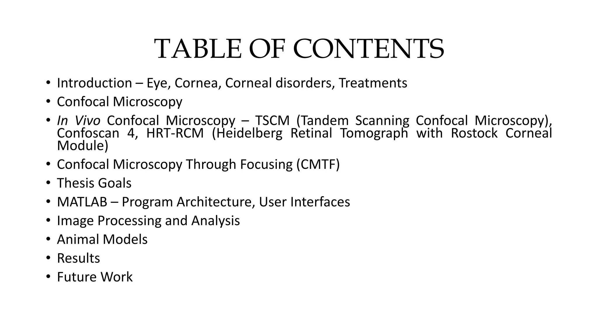 TABLE OF CONTENTS
• Introduction – Eye, Cornea, Corneal disorders, Treatments
• Confocal Microscopy
• In Vivo Confocal Microscopy – TSCM (Tandem Scanning Confocal Microscopy),
Confoscan 4, HRT-RCM (Heidelberg Retinal Tomograph with Rostock Corneal
Module)
• Confocal Microscopy Through Focusing (CMTF)
• Thesis Goals
• MATLAB – Program Architecture, User Interfaces
• Image Processing and Analysis
• Animal Models
• Results
• Future Work
 