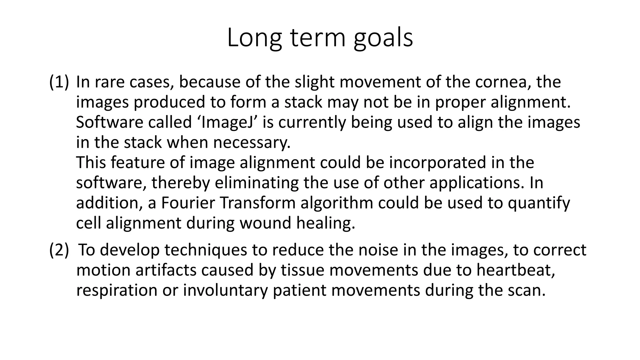 Long term goals
(1) In rare cases, because of the slight movement of the cornea, the
images produced to form a stack may not be in proper alignment.
Software called ‘ImageJ’ is currently being used to align the images
in the stack when necessary.
This feature of image alignment could be incorporated in the
software, thereby eliminating the use of other applications. In
addition, a Fourier Transform algorithm could be used to quantify
cell alignment during wound healing.
(2) To develop techniques to reduce the noise in the images, to correct
motion artifacts caused by tissue movements due to heartbeat,
respiration or involuntary patient movements during the scan.
 