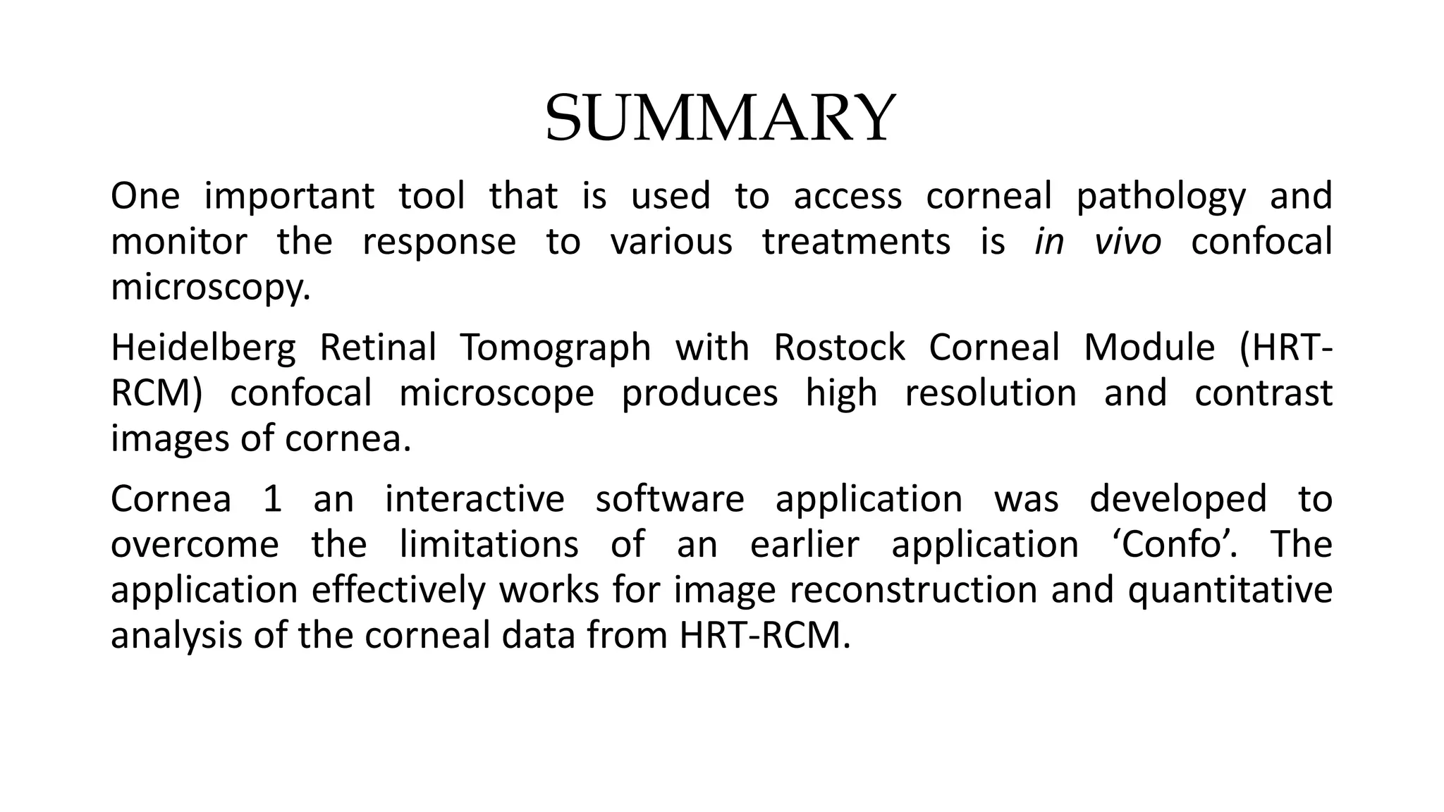 SUMMARY
One important tool that is used to access corneal pathology and
monitor the response to various treatments is in vivo confocal
microscopy.
Heidelberg Retinal Tomograph with Rostock Corneal Module (HRT-
RCM) confocal microscope produces high resolution and contrast
images of cornea.
Cornea 1 an interactive software application was developed to
overcome the limitations of an earlier application ‘Confo’. The
application effectively works for image reconstruction and quantitative
analysis of the corneal data from HRT-RCM.
 