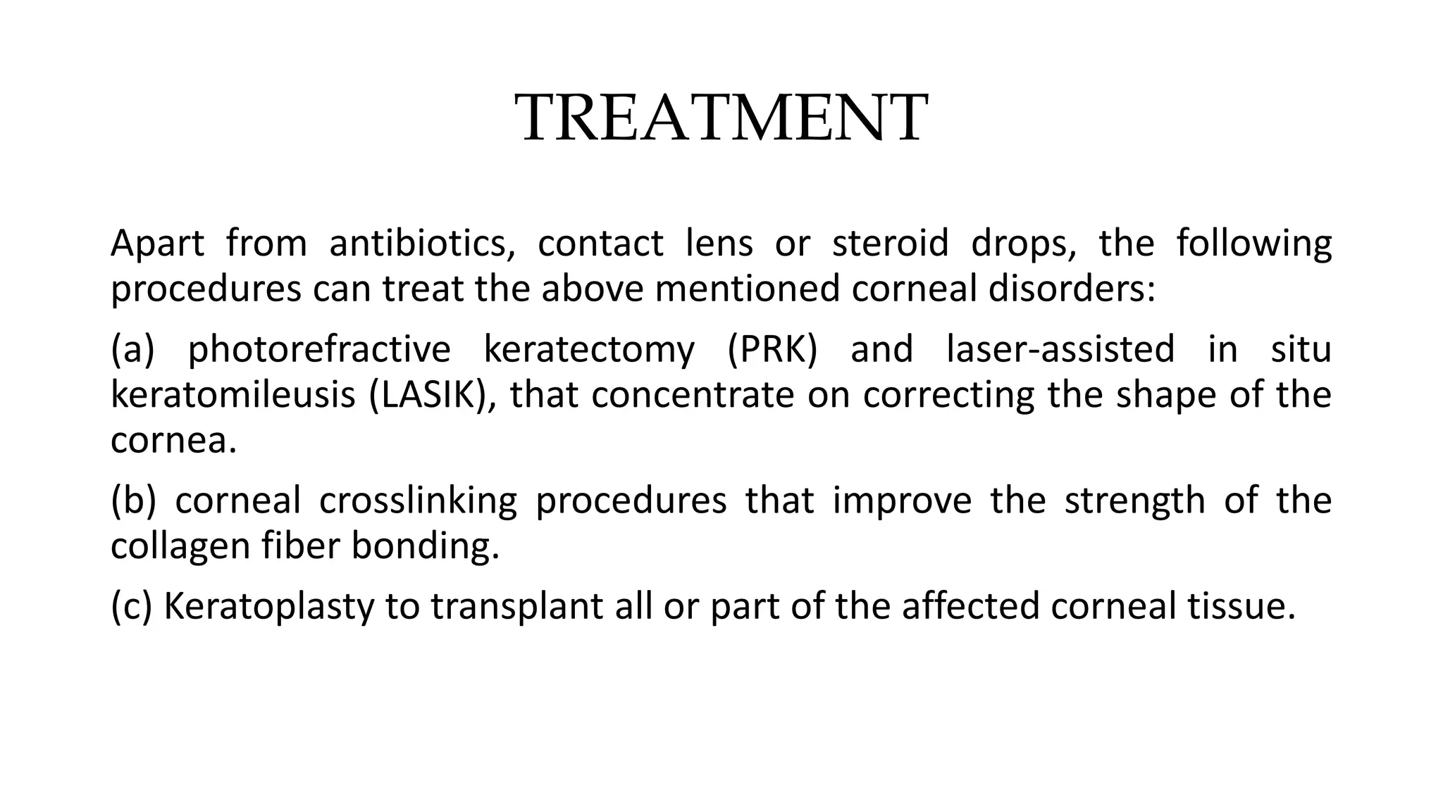 TREATMENT
Apart from antibiotics, contact lens or steroid drops, the following
procedures can treat the above mentioned corneal disorders:
(a) photorefractive keratectomy (PRK) and laser-assisted in situ
keratomileusis (LASIK), that concentrate on correcting the shape of the
cornea.
(b) corneal crosslinking procedures that improve the strength of the
collagen fiber bonding.
(c) Keratoplasty to transplant all or part of the affected corneal tissue.
 