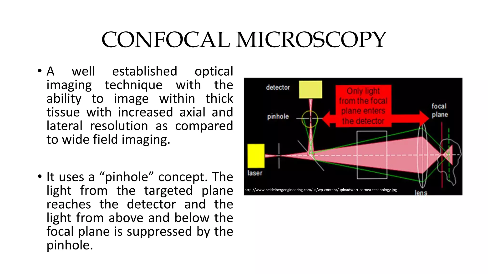 CONFOCAL MICROSCOPY
• A well established optical
imaging technique with the
ability to image within thick
tissue with increased axial and
lateral resolution as compared
to wide field imaging.
• It uses a “pinhole” concept. The
light from the targeted plane
reaches the detector and the
light from above and below the
focal plane is suppressed by the
pinhole.
http://www.heidelbergengineering.com/us/wp-content/uploads/hrt-cornea-technology.jpg
 