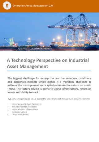 Enterprise Asset Management 2.0
A Technology Perspective on Industrial
Asset Management
The biggest challenge for enterprises are the economic conditions
and disruptive markets which makes it a mundane challenge to
address the management and capitalization on the return on assets
(ROA). The factors driving is primarily aging infrastructure, return on
assets and ability to track.
Typically, an organization would expect the Enterprise asset management to deliver benefits
• Higher productivity of Equipment
• Reduced maintenance costs
• Higher visibility of operations
• Increased uptime
• Faster service time”
 