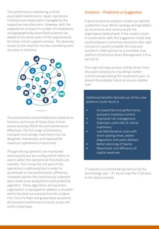 The performance monitoring and the
associated maintenance, repair, operations
tracking have always been managed by the
respective manufacturers. However, with the
exponential increase in number of installations
and geographically diversified locations has
added to the dimensions of the requirements
for these critical support services. This diversity
results to the need for remote monitoring with
accuracy in real time.
The productivity and profitableness depend on
business continuity of heavy duty, critical
assets working efficiently and maintenance
effectively. The full range of extraction,
transport and storage machinery must be
designed, maintained, and replaced for
maximum operational productivity.
Though the equipment’s are monitored
continuously but are configured for alerts or
alarms when the operational thresholds are
reached. This is how the risk part of the
operations is addressed but in order to
accentuate on the performance, efficiency,
increased uptime the continuously collected
data needs to be analyzed to build predictive
algorithm. These algorithms will ascertain
organization is equipped to address a situation
within the best turnaround time for a higher
First Time Fix Rate and guaranteed assurance
of Consistent performance trends across the
entire install base
Analytics – Predictive vs Suggestive
A good predictive analytics model can identify
a potential issue (What could go wrong) before
its occurrence and communicate the
organization beforehand. If the model is built
in combination with the Suggestive model that
could propose a corrective resolution (the right
solution) it would complete the loop and
transform EAM solution to a complete new
platform (Enterprise Asset Management 2.0 as
we call it)
This high end data analysis will be driven from
the asset stand point in building a better
outlook encapsulating the equipment past, its
present & probable future to secure a better
over
IT industry is currently being overrun by the
terminology war – If I try to map the IT phrases
in the above context
Additional benefits derived out of this new
platform could result in
• Increased Service performance
and parts inventory control
• Improved risk management
• Extended useful life of critical
machinery
• Low Maintenance costs with
short waiting times, better
diagnostics and parts delivery
• Better planning of Spares
• Maximized cost efficiency of
capital expenses
 
