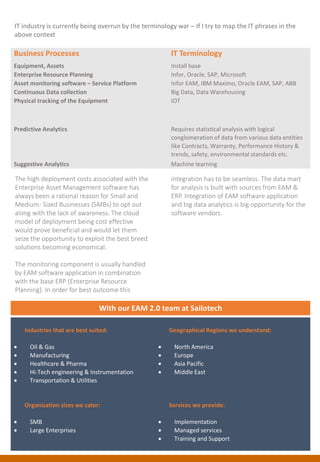 Business Processes IT Terminology
Equipment, Assets Install base
Enterprise Resource Planning Infor, Oracle, SAP, Microsoft
Asset monitoring software – Service Platform Infor EAM, IBM Maximo, Oracle EAM, SAP, ABB
Continuous Data collection Big Data, Data Warehousing
Physical tracking of the Equipment IOT
Predictive Analytics Requires statistical analysis with logical
conglomeration of data from various data entities
like Contracts, Warranty, Performance History &
trends, safety, environmental standards etc.
Suggestive Analytics Machine learning
The high deployment costs associated with the
Enterprise Asset Management software has
always been a rational reason for Small and
Medium- Sized Businesses (SMBs) to opt out
along with the lack of awareness. The cloud
model of deployment being cost effective
would prove beneficial and would let them
seize the opportunity to exploit the best breed
solutions becoming economical.
The monitoring component is usually handled
by EAM software application in combination
with the base ERP (Enterprise Resource
Planning). In order for best outcome this
integration has to be seamless. The data mart
for analysis is built with sources from EAM &
ERP. Integration of EAM software application
and big data analytics is big opportunity for the
software vendors.
Industries that are best suited:
 Oil & Gas
 Manufacturing
 Healthcare & Pharma
 Hi-Tech engineering & Instrumentation
 Transportation & Utilities
Geographical Regions we understand:
 North America
 Europe
 Asia Pacific
 Middle East
Organization sizes we cater:
 SMB
 Large Enterprises
Services we provide:
 Implementation
 Managed services
 Training and Support
With our EAM 2.0 team at Sailotech
IT industry is currently being overrun by the terminology war – If I try to map the IT phrases in the
above context
 