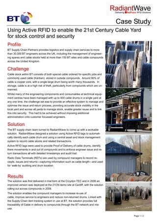 Case Study
Using Active RFID to enable the 21st Century Cable Yard
for stock control and security
Profile
BT Supply Chain Partners provides logistics and supply chain services to more
than 30,000 BT engineers across the UK, including the management of engineer-
ing spares and cable stocks held at more than 150 BT sites and cable compounds
across the United Kingdom.
Challenge
Cable stock within BT consists of both special cable ordered for specific jobs and
commonly used cable (Kanban) stored in outside compounds. Around 80% of
cable is copper core, with a single large drum being worth many thousands. In
storage, cable is at a high risk of theft, particularly from compounds which are un-
manned.
Whilst many of the engineering components and consumables at technical equip-
ment centres have been managed with up to 400 cable drums in a single yard at
any one time, the challenge set was to provide an effective system to manage and
optimise the issue and return process, providing accurate stock visibility in the
local yard and across all yards to manage stock, enable greater reuse and to link
this into security. This had to be achieved without imposing additional
administration onto customer focussed engineers.
Solution
The BT supply chain team turned to RadiantWave to come up with a workable
solution. RadiantWave designed a solution using Active RFID tags to automati-
cally identify each cable drum and using a central asset and stock management
system to record cable stocks and related transactions.
Active RFID tags were used to provide Proof of Delivery of cable drums, identify
there movements in and out of compounds and to enforce engineer issue and re-
turn transactions all with detailed timestamps and audit trail.
Radio Data Terminals (RDTs) are used by compound managers to record re-
ceipts, issues and returns—capturing information such as cable length—and used
for ‘walk-by’ auditing and drum location.
The solution was first delivered in trial form at the Croydon TEC and in 2006 an
improved version was deployed at the 21CN demo site at Cardiff, with the solution
rolling out across compounds in 2008.
The solution enables the compound managers to increase re-use of
cable, improve service to engineers and reduce non-returned drums. Linked with
the Supply Chain item tracking system in use at BT, the solution provides full
traceability of Cable in delivery to compounds through the BT network and into
use.
Results
Page 1 / 2
 