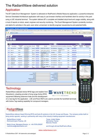 The RadiantWave delivered solution
Application
The BT Cable Drum Management System is delivered on RedPrairie’s Mobile Resource application, a powerful enterprise
Service Orientated Architecture application with easy to use browser interface and handheld client for activity in the yard
using a LXE industrial terminal. The system delivers BT a complete and detailed stock level and usage visibility, along with
a host of reports on stock, asset, engineer and security monitoring. The Event Management System constantly monitors
and alerts for activities in the yard, even when unmanned, to identify engineer issues/returns and potential thefts.
Technology
RadiantWave selected Active RFID tags and readers from
Wavetrend, a leading provider of long range Active RFID
equipment following extensive trials and the development
of a new tag for the application. LXE and Psion RDTs are used to provide the handheld terminals
with Active Tag reading capability for compound managers.
Page 2 / 2
www.radiantwave.com
© RadiantWave 2007. All trademarks acknowledged.
RadiantWave Limited
Richmond-Upon-Thames, UK
Martin Kruse, Managing Director, m. +44-7976-259287
martinkruse@radiantwave.com
RadiantWave delivers Award Winning RFID and Auto-ID solutions in the US, Europe and Russia. The company prides itself on
being vendor agnostic, working in partnership with many of the industry’s leading equipment manufacturers.
Texas, United States
Normandy, France
Moscow, Russia
and through all local RedPrairie offices.
 